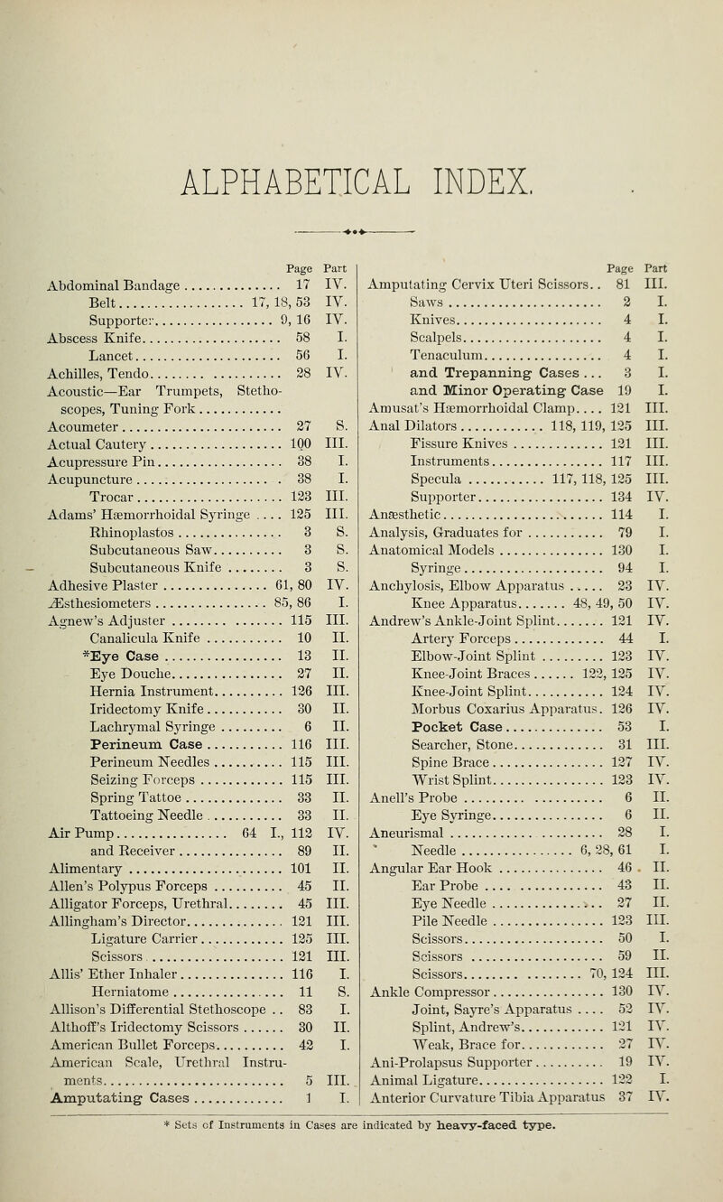 ALPHABETICAL INDEX. Page Part Abdominal Bandage 17 IV. Belt 17, 18, 53 IV. Supporter 9, 16 IV. Abscess Knife 58 I. Lancet 56 I. Achilles, Tendo 28 IV. Acoustic—Ear Trumpets, Stetho- scopes, Tuning Fork Acoumeter 27 S. Actual Cautery IQO III. Acupressure Pin Acupuncture Trocar Adams' Hsemorrhoidal Syringe Rhinoplastos 3 S. Subcutaneous Saw 3 S. Subcutaneous Knife 3 S. Adhesive Plaster 61 ^sthesiometers 85 Agnew's Adjuster Canalicula Knife *Eye Case 13 II. Eye Douche 27 II. Hernia Instrument Iridectomy Knife Lachrymal Syringe Perineum Case Perineum Needles Seizing Forceps Spring Tattoe Tattoeing Needle Air Pump 64 I., and Receiver Alimentary Allen's Polypus Forceps Alligator Forceps, Urethral Allingham's Director Ligature Carrier Scissors, Allis' Ether Inhaler 116 I. Herniatome 11 S. Allison's Differential Stethoscope .. 83 I. Althoff's Iridectomy Scissors 30 11. American Bullet Forceps 42 I. American Scale, Urethral Instru- ments 5 III. Amputating Cases 1 I. 38 I. 38 I. 123 III. 125 III. ,80 IV. ,86 I. 115 III. 10 II. 126 III. 30 II. 6 II. 116 III. 115 III. 115 III. 33 II. 33 II. 112 IV. II. 11. II. 89 101 45 45 III. 121 III. 125 III. 121 III. Page Part Amputating Cervix Uteri ScLssors.. 81 III. Saws 2 I. Knives 4 I. Scalpels 4 I. Tenaculum 4 I. and Trepanning- Cases ... 3 I. and Minor Operating Case 19 I. Amusat's Hfemorrhoidal Clamp.... 121 III. Anal Dilators 118, 119, 125 III. Fissure Knives 121 III. Instruments 117 III. Specula 117, 118, 125 III. Supporter 134 IV. Anaesthetic 114 I. Analysis, Graduates for 79 I. Anatomical Models 130 I. Syringe 94 I. Anchylosis, Elbow Apparatus ..... 23 IV. Knee Apparatus 48, 49, 50 IV. Andrew's Ankle-joint Splint 121 IV. Artery Forceps 44 I. Elbow-Joint Splint 123 IV. Knee-joint Braces 122, 125 IV. Knee-Joint Splint 124 IV. Morbus Coxarius Apparatus. 126 TV. Pocket Case 53 I. Searcher, Stone 31 III. Spine Brace 127 IV. Wrist Splint 123 IV. Anell's Probe 6 II. Eye Syringe 6 II. Aneurismal 28 I. Needle 6, 28, 61 I. Angular Ear Hook 46 . II. Ear Probe 43 II. Eye Needle 27 II. Pile Needle 123 III. Scissors 50 I. Scissors 59 II. Scissors 70, 124 III. Ankle Compressor 130 IV. Joint, Sayre's Apparatus .... 52 IV. Splint, Andrew's 121 IV. Weak, Brace for 27 TV. Ani-Prolapsus Supporter 19 IV. Animal Ligature 122 I. Anterior Curvature Tibia Apparatus 37 IV. * Sets of Instruments in Cases are indicated by heavy-faced, type.