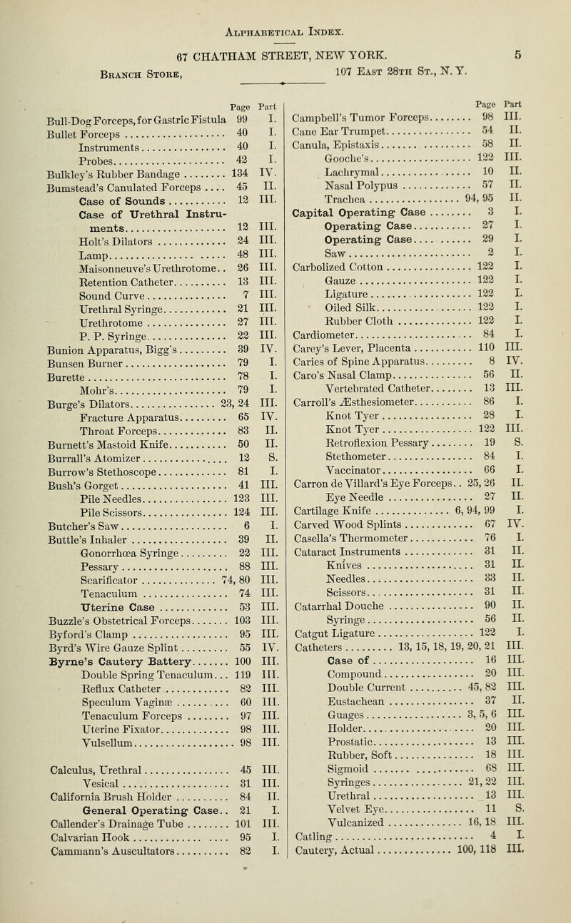 67 CHATHAM STREET, NEW YORK. Branch Store, 107 East SSth St., N.Y. Page Part Bull-Dog Forceps, for Gastric Fistula 99 I. Bullet Forceps 40 I. Instruments 40 I. Probes 42 I. Bulkley's Rubber Bandage 134 IV. Bumstead's Canulated Forceps 45 II. Case of Sounds 13 HI- Case of Urethral Instru- ments 13 in. Holt's Dilators 24 III. Lamp 48 III. Maisonneuve's Urethrotome.. 26 III. Retention Catheter. 13 III. Sound Curve 7 III. Urethral Syringe 21 III. Urethrotome 27 III. P. P. Syringe 23 III. Bunion Apparatus, Bigg's 39 IV. Bunsen Burner 79 I. Burette 78 I. Mohr's 79 I. Burge's Dilators 33, 24 III. Fracture Apparatus 65 IV. Throat Forceps 83 II. Burnett's Mastoid Knife 50 II. Burrall's Atomizer 12 S. Burrow's Stethoscope 81 I. Bush's Gorget 41 III. Pile Needles 133 III. Pile Scissors 134 III. Butcher's Saw 6 I. Buttle's Inhaler 39 II. Gonorrhcea Syringe 32 III. Pessary 88 III. Scarificator 74, 80 III. Tenaculum 74 III. Uterine Case 53 III. Buzzle's Obstetrical Forceps 103 III. Byford's Clamp 95 III. Byrd's Wire Gauze Splint 55 IV. Byrne's Cautery Battery 100 III. Double Spring Tenaculum... 119 III. Reflux Catheter 82 III. Speculum Vaginse 60 III. Tenaculum Forceps 97 III. Uterine Fixator 98 III. Vulsellum 98 III. Calculus, Urethral 45 III. Vesical 31 III. California Brush Holder 84 II. General Operating Case.. 21 I. Callender's Drainage Tube 101 III. Calvarian Hook 95 I. Cammann's Auscultators 83 I. Page Part Campbell's Tumor Forceps 98 III. Cane Ear Trumpet 54 II. Canula, Epistaxis 58 II. Gooclie'8 133 III. Lachrymal 10 II. Nasal Polypus 57 II. Trachea 94, 95 II. Capital Operating Case 3 I. Operating Case 27 I. Operating Case 29 I. Saw 2 I. Carbolized Cotton 122 I. Gauze 122 I. Ligature 123 I. Oiled Silk 122 L Rubber Cloth 133 I. Cardiometer 84 I. Carey's Lever, Placenta 110 III. Caries of Spine Apparatus 8 IV. Caro's Nasal Clamp 56 II. Vertebrated Catheter 13 III. Carroll's ^sthesiometer 86 I. Knot Tyer 28 I. KnotTyer 122 IIL Retroflexion Pessary 19 S. Stethometer 84 I. Vaccinator 66 I. Carron de Villard's Eye Forceps.. 25,36 II. Eye Needle 37 II. Cartilage Knife 6, 94, 99 I. Carved Wood Splints 67 IV. Casella's Thermometer 76 I. Cataract Instruments 31 II. Knives 31 II. Needles 33 II. Scissors 31 II. Catarrhal Douche 90 II. Syi'inge 56 II. Catgut Ligature 133 I. Catheters 13, 15,18, 19, 30, 31 III. Case of 16 III. Compound 30 IIL Double Current 45, 83 III. Eustachean 37 II. Guages 3,5,6 IIL Holder 20 IIL Prostatic 13 IIL Rubber, Soft 18 III. Sigmoid 68 IIL Syringes 21,33 IIL Urethral 13 IIL Velvet Eye 11 S. Vulcanized 16,18 IIL Catling 4 I. Cautery, Actual 100,118 IIL