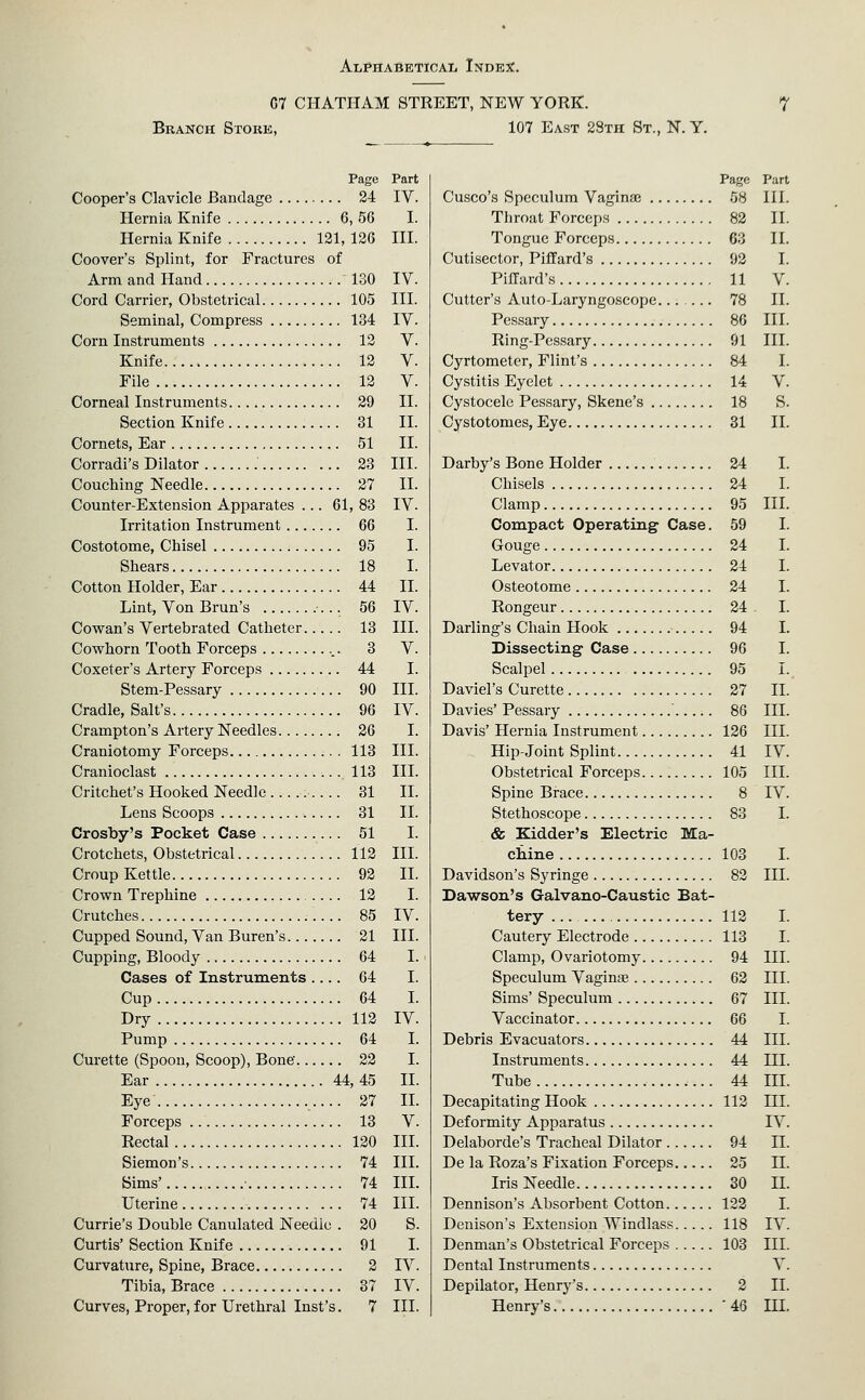 C7 CHATHAM STREET, NEW YORK. Branch Stoke, 107 East 28th St., N. Y. Page Part Cooper's Clavicle Bandage 24 IV. Hernia Knife 6, 56 I. Hernia Knife 121, 126 III. Coover's Splint, for Fractures of Arm and Hand 130 IV. Cord Carrier, Obstetrical 105 III. Seminal, Compress 134 IV. Corn Instruments 12 V. Knife 12 V. File 12 V. Corneal Instruments 29 II. Section Knife 31 II. Cornets, Ear 51 II. Corradi's Dilator 23 III. Couching Needle 27 II. Counter-Extension Apparates ... 61, 83 IV. Irritation Instrument 66 I. Costotome, Chisel 95 I. Shears 18 I. Cotton Holder, Ear 44 II. Lint, Von Brun's 56 IV. Cowan's Vertebrated Catheter 13 III. Cowhorn Tooth Forceps 3 V. Coxeter's Artery Forceps 44 I. Stem-Pessary 90 III. Cradle, Salt's 96 IV. Crampton's Artery Needles 26 I. Craniotomy Forceps 113 III. Cranioclast .113 III. Critchet's Hooked Needle . 31 II. Lens Scoops 31 II. Crosby's Pocket Case 51 I. Crotchets, Obstetrical 112 III. Croup Kettle 92 II. Crown Trephine 12 I. Crutches 85 IV. Cupped Sound, Van Buren's 21 III. Cupping, Bloody 64 I. Cases of Instruments .... 64 I. Cup 64 I. Dry 112 IV. Pump 64 I. Curette (Spoon, Scoop), Bone' 22 I. Ear 44, 45 II. Eye 27 IL Forceps 13 V. Rectal 120 III. Siemon's 74 III. Sims' ■ 74 IIL Uterine 74 III. Currie's Double Canulated Needle . 20 S. Curtis' Section Knife 91 I. Curvature, Spine, Brace 2 IV. Tibia, Brace 37 IV. Curves, Proper, for Urethral Inst's. 7 III. Page Part Cusco's Speculum Vaginaj 58 IIL Throat Forceps 82 II. Tongue Forceps 63 II. Cutisector, Piflfard's 92 I. PilTard's 11 V. Cutter's Auto-Laryngoscope...... 78 II. Pessary 86 III. Ring-Pessary 91 III. Cyrtometer, Flint's 84 I. Cystitis Eyelet 14 V. Cystocele Pessary, Skene's 18 S. Cystotomes, Eye 31 II. Darby's Bone Holder 24 I. Chisels 24 I. Clamp 95 III. Compact Operating Case. 59 I. Gouge 24 I. Levator 24 I. Osteotome 24 I. Rongeur 24 I. Darling's Chain Hook 94 I. Dissecting Case 96 I. Scalpel 95 I. Daviel's Curette 27 II. Davies' Pessary 86 III. Davis' Hernia Instrument 126 III. Hip-Joint Splint 41 IV. Obstetrical Forceps 105 III. Spine Brace 8 IV. Stethoscope 83 I. & Kidder's Electric Ma- chine 103 I. Davidson's Syringe 82 III. Dawson's Galvano-Caustic Bat- tery 112 I. Cautery Electrode 113 I. Clamp, Ovariotomy 94 III. Speculum Vaginae 62 III. Sims' Speculum 67 III. Vaccinator 66 I. Debris Evacuators 44 IIL Instruments 44 III. Tube 44 HI. Decapitating Hook 113 III. Deformity Apparatus IV. Delaborde's Tracheal Dilator 94 II. De la Roza's Fixation Forceps 25 IL Iris Needle 30 II. Dennison's Absorbent Cotton 122 I. Denison's Extension Windlass 118 IV. Denman's Obstetrical Forceps 103 III. Dental Instruments V. Depilator, Henry's 2 II. Henry's '46 HL