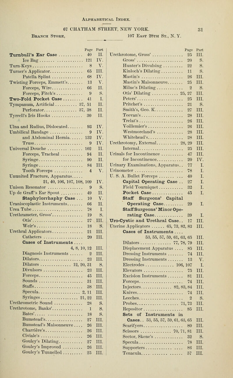 67 CHATHAM STREET, NEW YORK. Branch Store, 107 East 28tu St., N. Y. ai Page Part Turnbull's Ear Case 40 II. Ice Bag 121 IV. Turn-Keys 8 V. Turner's Applicator 65 III. Patella Splint 68 IV. Twisting Forceps, Emmett's 13 V. Forceps, Wire 66 II. Forceps, Fitch's 9 S. Two-Fold Pocket Case 41 I. Tympanum, Artificial 37, 51 II. Perforator 37, 38 II. Tyrrell's Iris Hooks 30 II. Ulna and Radius, Dislocated 93 IV. Umbilical Bandage 9 IV. and Abdominal Hernia 132 IV. Truss 9 IV. Universal Douche 102 II. Forceps, Tracheal 94 II. Syringe 90 II. Syringe 84 III. Tooth Forceps 4 V. Ununited Fracture, Apparatus 21, 40, 106, 107, 108, 109 IV. Unison Resonator 9 S. Up de Graff's Ear Spout 49 II. Staphylorrbaphy Case ... 10 V. Uraniscoplastic Instruments 66 II. Urea Tube 78 I. Urethrameter, Gross' 19 S. Otis' 27 III. Weir's 18 S. Urethral Applicators 21 III. Catheters 20 III. Cases of Instruments .... 4, 8, 10,12 III. Diagnosis Instruments 2 III. Dilators 23 III. Dilators 12, 20, 31 S. Divulsors 23 III. Forceps 45 III. Sounds 31 III. Staffs 38 III. Specula 2, 11 III. Syringes 21,22 III. Urethrometric Sound 28 S. Urethrotome, Banks' 1 S. Bates' 18 S. Bumstead's 27 III. Bumstead's Maisonneuve 26 III. Charriere's 26 III. Civiale's 26 III. Gouley's Dilating 27 III. Gouley's Improved 26 III. Gouley's Tunnelled 25 III. Page Urethrotome, Gross' 25 Gross' 20 Hunter's Divulsing 22 Kinloch's Dilating 11 Mastin's 26 Mastin's Maisonneuve 25 Milne's Dilating 2 Otis' Dilating 25, 27 Peters' 25 Pritchet's 21 Smith's, Geo. K 27 Teevan's 28 Trelat's 26 Voillemier's 26 Westmoreland's 28 Whitehead's 28 Urethrotomy, External 28, 29 Internal 25 Urinals for Incontinence 47 for Incontinence 20 Urinary Examinations, Apparatus.. 77 Urinometer 78 U. S. A. Bullet Forceps 40 Capital Operating Case .. 27 Field Tourniquet 32 Pocket Case 45 Staif Surgeons' Capital Operating Case 29 StaflFSurgeons' Minor Ope- rating Case 39 TJro-Cystic and Urethral Case.. 17 Uterine Applicators 65, 73, 82, 83 Cases of Instruments .... 53, 55, 57, 59, 61, 63, 65 Dilators 77, 78, 79 Displacement Apparatus .... 85 Dressing Instruments 74 Dressing Instruments 13 Electrodes 106, 107 Elevators 75 Excision Instruments 81 Forceps 74 Injectors 82, 83, 84 Knives 74 Leeches 2 Probes 71,73 Repositor 85 Sets of Instruments in Cases.. 53, 55, 57, 59, 61, 63, 65 Scarif yers 80 Scissors 70, 71, 81 Sector, Skene's 32 Specula 78 Supporters 86 Tenacula 57 Part III. S. s. s. III. III. s. III. III. s. III. III. III. III. III. III. III. III. III. IV. I. I. I. I. I. I. I. III. III. III. III. III. III. V. I. III. III. III. III. III. s. III. III. III. III. III. s. III. III. HI.