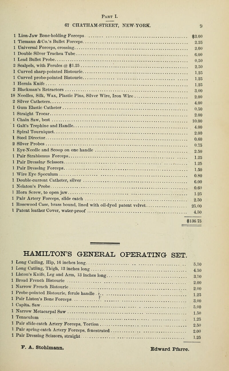 67 CHATHAM-STREET, NEW-YORK. 9 1 Lion-Jaw Bone-holding Forceps |3.00 1 Tiemann & Co.'s Bullet Forceps 2.25 1 Universal Forceps, crossing 2.00 1 Double Silver Trachea Tube g 00 1 Lead Bullet Probe 0..'50 2 Scalpels, with Ferules @ $1.25 . ^ 2.50 1 Curved sharp-pointed Bistourie 1 25 1 Curved probe-pointed Bistourie 1 25 1 Hernia Knife 1 35 2 Blackman's Retractors 3 00 18 Needles, Silk, Wax, Plastic Pins, Silver Wire, Iron Wire 2.00 2 Silver Catheters 4 OO 1 Grum Elastic Catheter , 0 50 1 Straight Trocar 2.00 1 Chain Saw, best 10.00 1 Gait's Trephine and Handle 4 00 1 Spiral Tourniquet 2.00 1 Steel Director 0.60 2 Silver Probes 0.75 1 Eye-Needle and Scoop on one handle 2 50 1 Pair Strabismus Forceps 2, 25 1 Pair Dressinpr Scissors j 25 1 Pair Dressing Forceps 1 50 1 Wire Eye Speculum 0 80 1 Double-current Catheter, silver g 00 1 Nelaton's Probe 0 60 1 Horn Screw, to open jaw j 25 1 Pair Artery Forceps, slide catch 2 50 1 Rosewood Case, brass bound, lined with oil-dyed patent velvet 25.00 1 Patent leather Cover, water-proof '. ^ 4 50 $13675 HAMILTON'S QENERAL OPERATHsTO SET. 1 Long Catling, Hip, 16 inches long „ 5 50 1 Long Catling, Thigh, 13 inches long , 4 50 1 Liston's Knife, Leg and Arm, 13 inches long 3 50 1 Broad French Bistourie , _ o 00 1 Narrow French Bistourie 2 GO 1 Probe-pointed Bistourie, ferule handle . * j 25 1 Pair Liston's Bone Forceps 3 00 1 Capita. Saw „ ^ 5 qq 1 Narrow Metacarpal Saw 1 50 1 Tenaculum ^ -^ 25 1 Pair slide-catch Artery Forceps, Tortion ,._ 2.50 1 Pair spring-catch Artery Forceps, fenestrated 2.00 1 Pair Dressing Scissors, straight 1 25