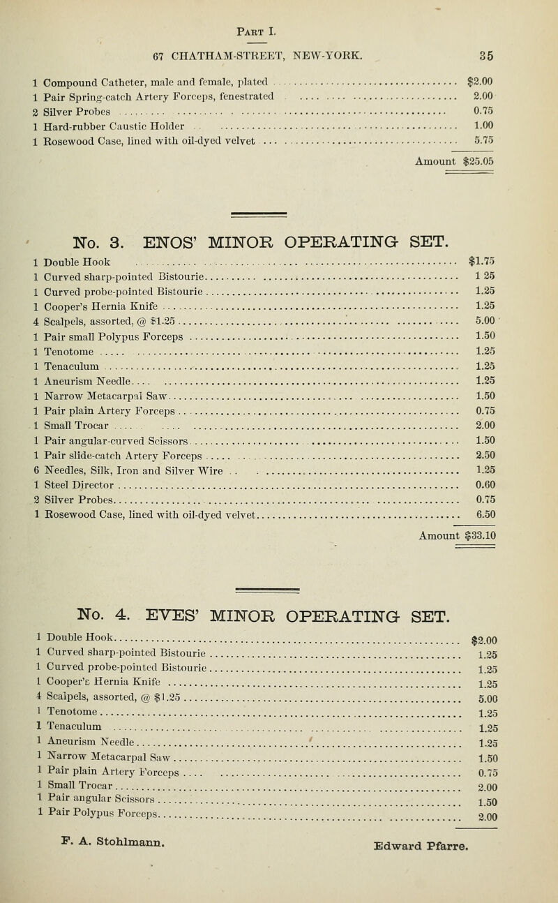 67 CHATHAM-STREET, NEW-YORK. 35 1 Compound Catheter, male and female, plated $2.00 1 Pair Spring-catch Artery Forceps, fenestrated 2.00 2 Silver Probes 0.7o 1 Hard-rubber Caustic Holder 1.00 1 Rosewood Case, lined with oil-dyed velvet 5.75 Amount $25.0.5 No. 3. ElSrOS' MIlSrOR OPERATING SET. 1 Double Hook $1.75 1 Curved sharp-pointed Bistourie 1 25 1 Curved probe-pointed Bistourie • 1.25 1 Cooper's Hernia Knife 1.25 4 Scalpels, assorted, @ S1.25 5.00 ' 1 Pair small Polypus Forceps 1-50 1 Tenotome 1.25 1 Tenaculum , 1.25 1 Aneurism Needle 1.25 1 Narrow Metacarpal Saw , »<... 1.50 1 Pair plain Artery Forceps 0.75 1 Small Trocar 2.00 1 Pair angular-curved Scissors 1.50 1 Pair slide-catch Artery Forceps 2.50 6 Needles, Silk, Iron and Silver Wire 1.25 1 Steel Director 0.60 2 Silver Probes 0.75 1 Rosewood Case, lined with oil-dyed velvet 6.50 Amount $33.10 No. 4. EVES' MINOR OPERATING SET. 1 Double Hook $2.00 1 Curved sharp-pointed Bistourie 1.35 1 Curved probe-pointed Bistourie , 1.25 1 Cooper'c Hernia Knife 1 25 4 Scalpels, assorted, @ $ 1.25 5.00 1 Tenotome 1.25 1 Tenaculum 1.25 1 Aneurism Needle 1.25 1 Narrow Metacarpal Saw 1.50 1 Pair plain Artery Forceps 0.75 1 Small Trocar 2.00 1 Pair angular Scissors 1 50 1 Pair Polypus Forceps 2.00