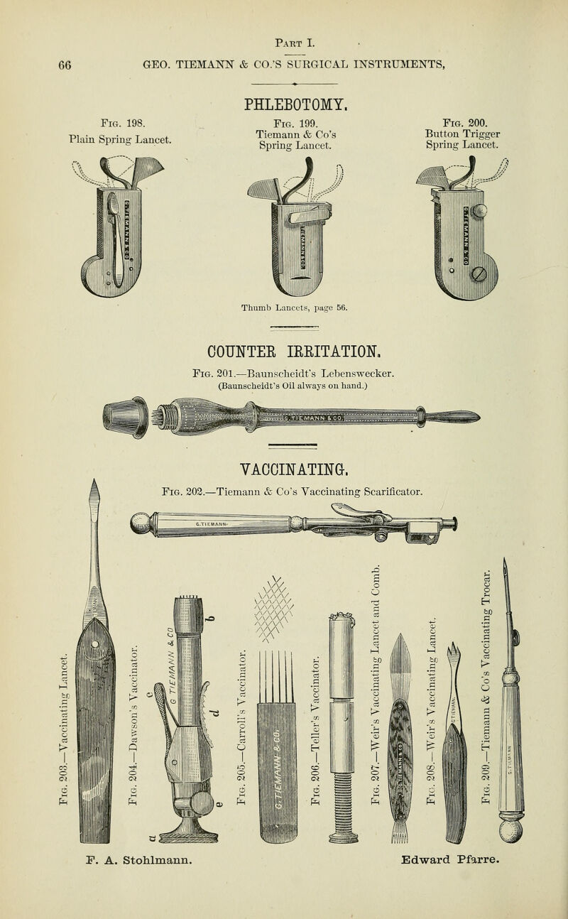 66 GEO. TIEMANN & CO.'S SURGICAL INSTRUMENTS, Fig. 198. Plain Spring Lancet. PHLEBOTOMY. Fig. 199. Tiemann & Go's Spring Lancet. Fig. 200. Button Trigger Spring Lancet. Thumb Lancets, page 56. COUNTEE IREITATIOK Fig. 201.—Baunscbeidt's Lebenswecker. (Baunscheidt's Oil always ou hand.) Jf-l VAOOINATING. Fig. 202.—Tiemann & Go's Vaccinating Scarificator