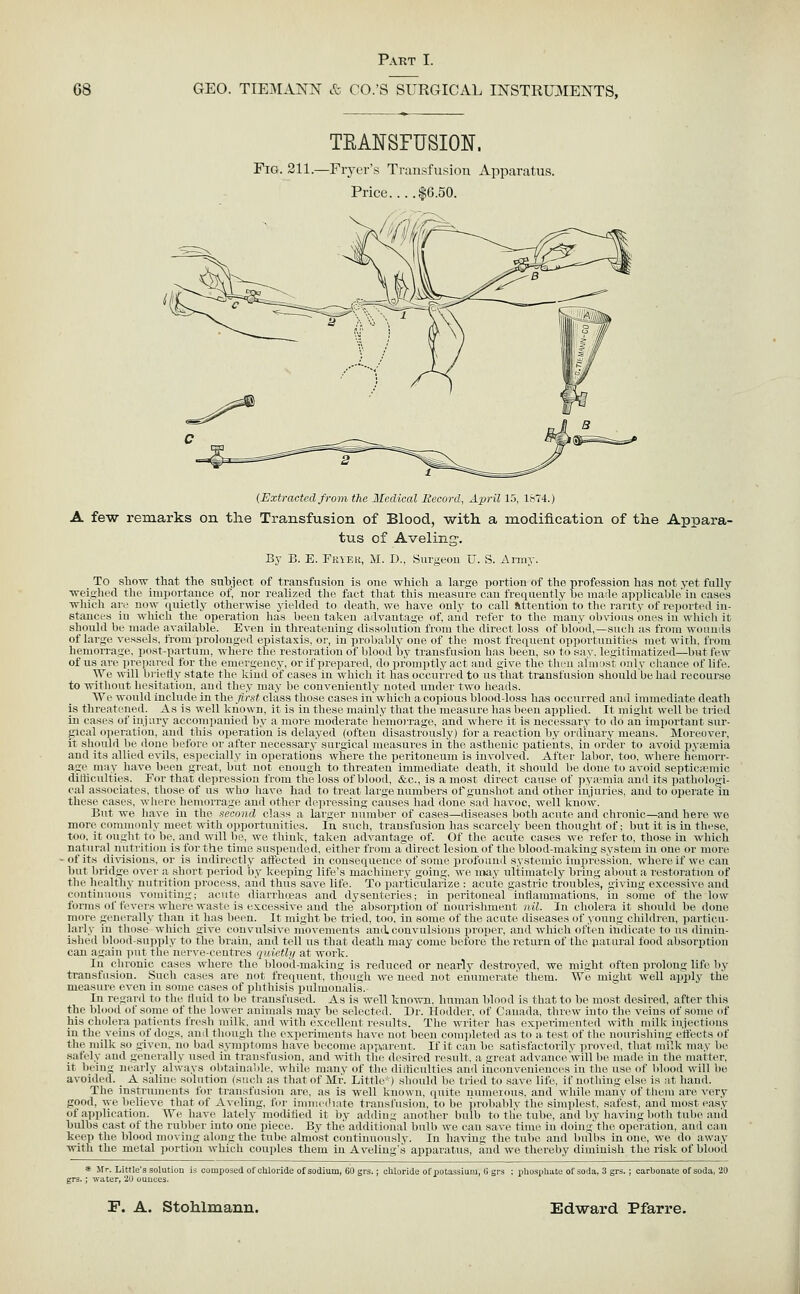 TEANSFUSION. Fig. 211.—Fiyer's Transfusion Apparatus. Price $6.50. (Extracted from the Medical Record, April 15, 1874.) A few remarks on the Transfusion of Blood, with a modification of the Appara- tus of Aveling-. By B. E. TKiEU, M. D., Surgeou U. S. Army. To .sliOTv that the subject of transfusion is one which a large portion of the profession has not yet fully ■n-eigliL'd the importance of, nor realized the fact that this measure can frequently ho mailc apiilicalilc'in cases ■niiicli are now quietly otherwise yielded to death, we have onlj- to call fittenti()n to tlic laiity of reiiortcil in- stances in which the operation has been taken advantage of, and refer to the many obvious om-s in whicli it should be made available. Even in threatening dissolutioii from the direct loss of blood,—sucli as from \v<miiils of large vessels, from prolonged epistaxis, or, iu'probably one of the most frequent opjiortnuiticN met wirh, fioin hemoiTage, post-partum, where the restoration of blood by transfusion has been, so to say. legitimatized—but few of us are iireiiayed for the emei'gency, or if prepareil, do ]u'(>mptly act and give the then alnrist only chance of life. We will biicfly state the kind of cases in which it has occuiicd to us'that transfusion should be had recourse to without hesitation, and they may be conveniently noted under two heads. We would include in the first class those cases in' which a copious blood-loss has occurred and iuimediate death is threatened. As is well known, it is in these mainly that the measure lias lieen applied. It niiglit well be tried in cases of injury accompanied by a more moderate hemorrage, and where it i.s necessary to do an important sur- gical o]ieration, and this operation is delayed (often disastrously) for a reaction by oi iliuary meaus. Moreover, it slioubl lie done before or after necessary surgical measures in the asthenic patieiits, in oriler to avoid pyajmia and its allied evils, especially in operatioiis wliere the peritoneum is involved. After labor, too. where hemorr- age may have been great, but not enough to threaten immediate death, it should be ilone to avoid septicainic ditliculties. For that depression from the loss of blood, &c., is a most direct cause of pya-mia and its iiatliologi- cal associates, those of us who have had to treat large numbers of gunshot and other injuries, aud to operate in these cases, wherehemorrage and other depressing causes had done sad havoc, well know. But we have in the second class a larger number of cases—diseases both acitte and chronic—and here we more commonly meet with opportunities. In such, transfusion has scarcely been thought of; but it is in these, too, it ought to be_. and will be, we think, taken advantage of. Of the acute cases we refer to, those in which natural nutrition is for the time suspended, either from a direct lesion of the blood-making system in one or more -of its di'\'isions, or is indirectly atfected in consequence of some profound systemic impression, where if we can but bridge over a short period by keeping life's machinery going, we nwy tiltimatidy bring about a restorati(m of the healthy nutrition process, and thus save life. To particularize : acute gastric troubles, giving excessive and continuous vomiting; acute diarrlnsas and dysenteries; in peritoneal iuliamniatiotis, in some of the low forms of fevers where waste is excessive and the absorjition of nourislnuent nil. In cliohua it should be doue moT-e generally than it has been. It might be tried, too, in some of the acute diseases of youug ehildicn, ])articu- larly in those wliieh give convulsive movements amiccmvulsions ]iroper. and which often indicati'to us dimin- ished blond-supply to tlie brain, and tell us that death may come before the return of the parural food absorption can again i)ut the nerve-centres tjnirth/ at work. In chronic cases where tlie blocid-makiug is reduced or nearly destroyed, we mi.ght often prolong life by transfusion. Such cases are not frequent, though we need not eiiumerate them. Wo might well apply the measure even in some cases of phthisis iiulmonalis. In regard to the fluid to ho transfused. As is well kno^vn, human blood is that to be most desired, after this the blood of some of the lower animals may be selected. Dr. Hodder, of Canada, threw into the veins of some of his cholera jiatients fresh milk, and with (.K<'(d]ent restilts. The writer has exiierimeuted with milk injections in the veins of do^s, and though tlu^ expi'riments have not been completed as to a. test of the nourishing i-ffects of the milk so niven. no liad symptoms have become a]ip,ai'ent. If it can be satisfact(uilv ])roveil, that milk may be ■safely aud generally used in transfusion, and witli the desired result. a iireat aihance'will !»■, made in the matter, it bein^ nearly always olitainable, while many of the diiHculties aud ineouvenienees in the use of blood will be avoided. _ A saline .solution (such as that of Mr. Little-) should be tried to saxc life, if nothing else is at hand. The instruments for transfusion are, as is well known, quite numeious. and wliile many of them are very good, we believe that of Aveling, for inniiediate transfusion, to be probably the sinqdest. safest, and mo.st easy of aiijilieation. We have lately m<iditied it by adding another bulb to tlie tube, and by having both tube and bulbs east of the rubljer into one jiiece. By the additional bulb we can save time in doinn the operation, aud can kee]i the blood moving alouLi'the tulie almo.st continuously. In having the tube and bulbs in one, we do away with the metal ]>ortiou which couples them iu Avoling's apparatus, and we thereby diminish the risk of blood composed of chloride of sodium, 60 grs.; cliloride of potassium, 6 grs ; phospli^te of soda, 3 grs.; carbonate of soda, 20 * Mr. Little's solutii . ; -water, 20 ouuccs.