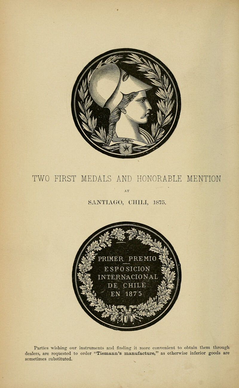 TWO FIRST MEDALS AND HONORABLE MENTION SANTIAGO, CHILI, 1875. Parties 'wishing our instruments and finding it more convenient to obtain tliem through dealers, are requested to order Tiemann's manufacture, as otherwise inferior goods are