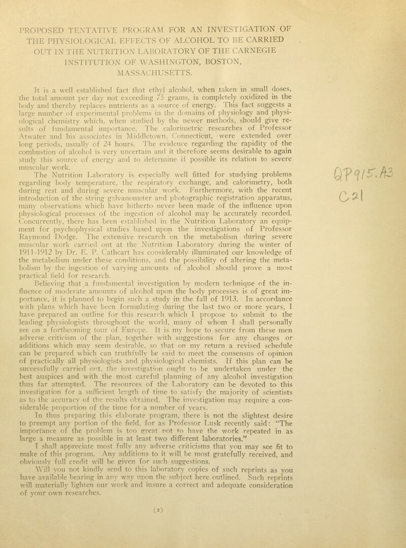 Ol PROPOSED TENTATIVE PROGRAM EOR AN INVESTIGATION OF THE PHYSIOLOGICAL EFFECTS OF ALCOHOL TO BE CARRIED INSTITUTION OF WASHINGTON, BOSTON, MASSACHUSETTS. It is a well established fact that ethyl alcohol, when taken in small doses, the total amount per day not exceeding 7? grains, is completely oxidized in the body and thereby replaces nutrients as a source of energy. This fact suggests a large number of experimental problems in the domains of physiology and physi- ological chemistry which, when studied by the newer methods, should give re- sults of fundamental importance. The calorimetric researches of Professor Atwater and his associates in Middletown. Connecticut, were extended over long periods, usually of 24 hours. The evidence regarding the rapidity of the combustion of alcohol is very uncertain and it therefore seems desirable to again study this source of energy and to determine if possible its relation to severe muscular work. a^ _, /\. The Nutrition Laboratory is especially well fitted for studying problems U /<?/; regarding body temperature, the respiratory exchange, and calorimetry, both during rest and during severe muscular work. Furthermore, with the recent introduction of the string galvanometer and photographic registration apparatus, many observations which have hitherto never been made of the influence upon physiological processes of the ingestion of alcohol may be accurately recorded. Concurrently, there has been established in the Nutrition Laboratory an equip- ment for psychophysical studies based upon the investigations of Professor Raymond Dodge. The extensive research on the metabolism during severe muscular work carried out at the Nutrition Laboratory during the winter of 1911-1912 by Dr. F. P. Cathcart has considerably illuminated our knowledge of the metabolism under these conditions, and the possibility of altering the meta- bolism by the ingestion of varying amounts of alcohol should prove a most practical field for research. Believing that .a fundamental investigation by modern technique of the in- fluence of moderate amounts of alcohol upon the body processes is of great im- portance, it is planned to begin such a study in the fall of 1913. In accordance with plans which have been formulating during the last two or more years, I have prepared an outline for this research which I propose to submit to the leading physiologists throughout the world, many of whom I shall personally see on a forthcoming tour of Europe. It is my hope to secure from these men adverse criticism of the plan, together with suggestions for any changes or additions which may seem desirable, so that on my return a revised schedule can be prepared which can truthfully be said to meet the consensus of opinion of practically all physiologists and physiological chemists. If this plan can be successfully carried out, the investigation ought to be undertaken under the best auspices and with the most careful planning of any alcohol investigation thus far attempted. The resources of the Laboratory can be devoted to this investigation for a sufficient length of time to satisfy the majority of scientists as to the accuracy of the results obtained. The investigation may require a con- siderable proportion of the time for a number of years. In thus preparing this elaborate program, there is not the slightest desire to preempt any portion of the field, for as Professor Lusk recently said: The importance of the problem is too great not to have the work repeated in as large a measure as possible in at least two different laboratories. I shall appreciate most fully any adverse criticisms that you may see fit to make of this program. Any additions to it will be most gratefully received, and obviously full credit will be given for such suggestions. Will you not kindly send to this laboratory copies of such reprints as you have available bearing in any way upon the subject here outlined. Such reprints will materially lighten our work and insure a correct and adequate consideration of your own researches.