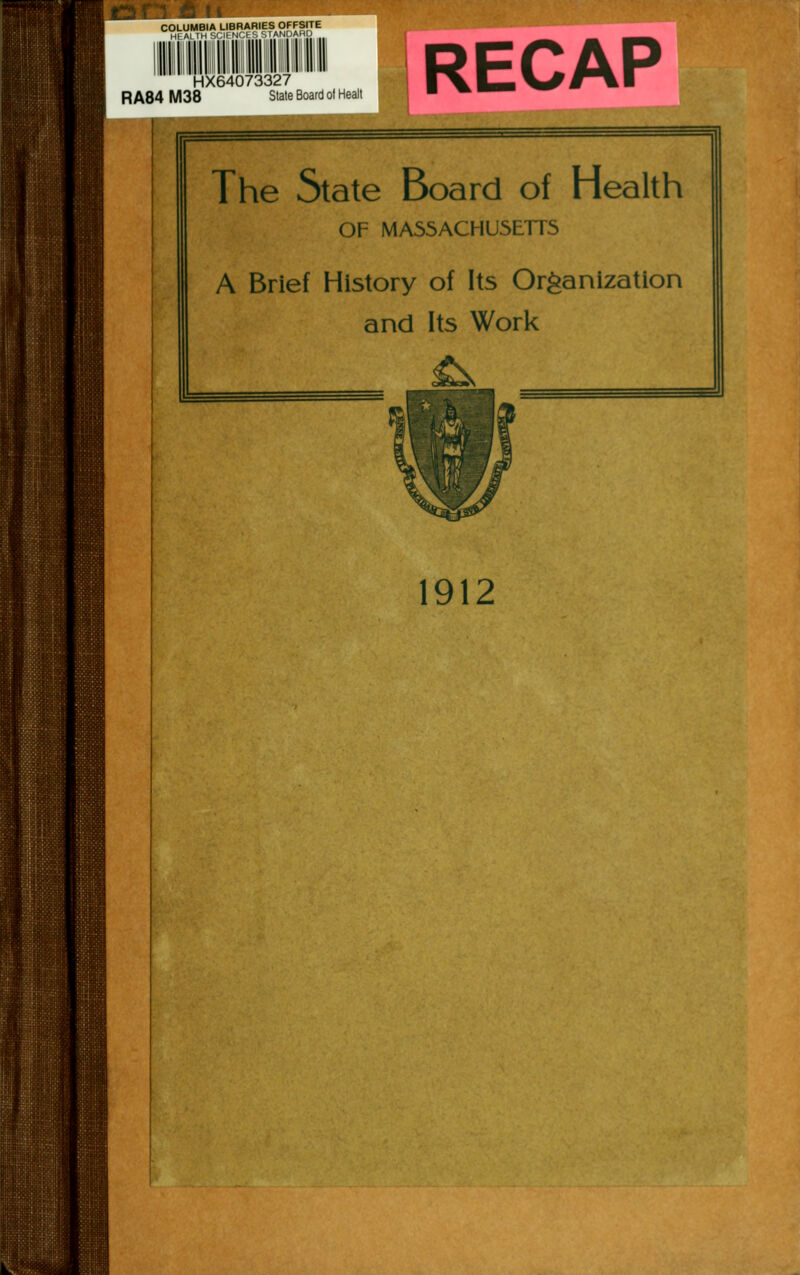 COLUMBIA LIBRARIES OFFSITE HEALTH SCIFNCf S STANDARD RA84 M38 HX64073327 State Board of Healt RECAP The State Board of Health OF MASSACHUSETTS A Brief History of Its Organization and Its Work 1912