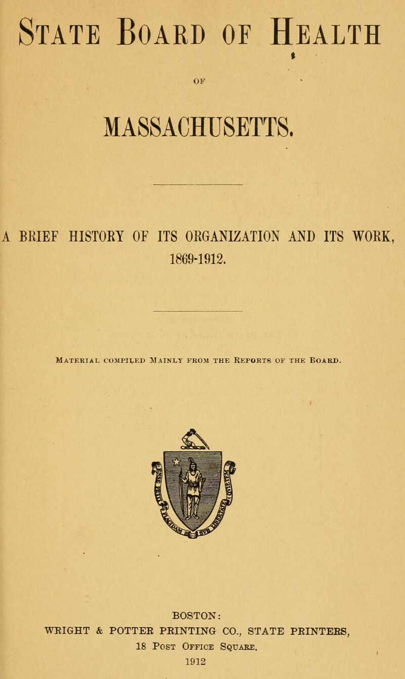 State Board of Health OF MASSACHUSETTS. A brief history of its organization and its work, 1869-1912. Material compiled Mainly from the Reports of the Board. BOSTON: WRIGHT & POTTER PRINTING CO., STATE PRINTERS, 18 Post Office Square. 1912