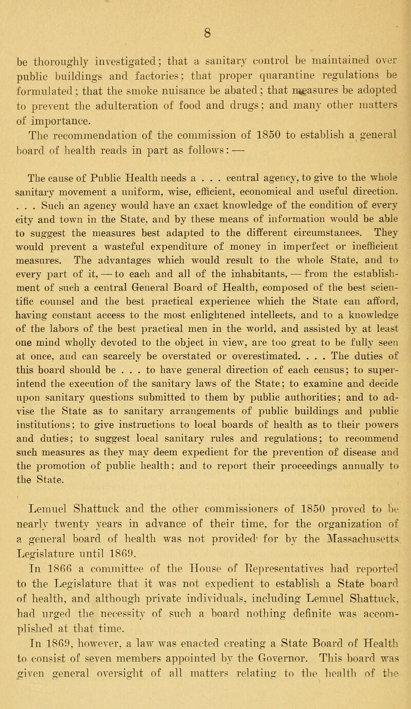 be thoroughly investigated; that a sanitary control be maintained over public buildings and factories; that proper quarantine regulations be formulated; that the smoke nuisance be abated; that nteasures be adopted to prevent the adulteration of food and drugs; and many other matters of importance. The recommendation of the commission of 1850 to establish a general board of health reads in part as follows: — The cause of Public Health needs a . . . central agency, to give to the whole sanitary movement a uniform, wise, efficient, economical and useful direction. . . . Such an agency would have an exact knowledge of the condition of every city and town in the State, and by these means of information would be able to suggest the measures best adapted to the different circumstances. They would prevent a wasteful expenditure of money in imperfect or inefficient measures. The advantages which would result to the whole State, and to every part of it, — to each and all of the inhabitants, — from the establish- ment of such a central General Board of Health, composed of the best scien- tific counsel and the best practical experience which the State can afford, having constant access to the most enlightened intellects, and to a knowledge of the labors of the best practical men in the world, and assisted by at least one mind wholly devoted to the object in view, are too great to be fully seen at once, and can scarcely be overstated or overestimated. . . . The duties of this board should be ... to have general direction of each census; to super- intend the execution of the sanitary laws of the State; to examine and decide upon sanitary questions submitted to them by public authorities; and to ad- vise the State as to sanitary arrangements of public buildings and public- institutions; to give instructions to local boards of health as to their powers and duties; to suggest local sanitary rules and regulations; to recommend such measures as they may deem expedient for the prevention of disease and the promotion of public health; and to report their proceeding's annually to the State. Lemuel Shattuck and the other commissioners of 1850 proved to be nearly twenty years in advance of their time, for the organization of a general board of health was not provided- for by the Massachusetts Legislature until 1869. In 1866 a committee of the House of Bepresentatives had reported to the Legislature that it was not expedient to establish a State board of health, and although private individuals, including Lemuel Shattuck. bad urged the necessity of such a board nothing definite was accom- plished at that time. In 1869. however, a law was enacted creating a State Board of Health to consist of seven members appointed by the Governor. This board was given g-eneral oversight of all matters relating to the health of the