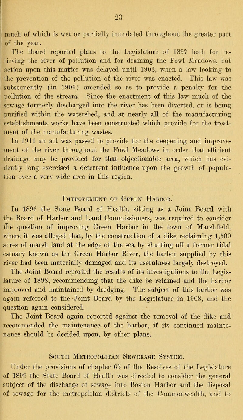 much of which is wet or partially inundated throughout the greater part of the year. The Board reported plans to the Legislature of 1897 both for re- lieving the river of pollution and for draining the Fowl Meadows, but action upon this matter was delayed until 1902, when a law looking to the prevention of the pollution of the river was enacted. This law was subsequently (in 1906) amended so as to provide a penalty for the pollution of the stream. Since the enactment of this law much of the sewage formerly discharged into the river has been diverted, or is being purified within the watershed, and at nearly all of the manufacturing establishments works have been constructed which provide for the treat- ment of the manufacturing wastes. In 1911 an act was passed to provide for the deepening and improve- ment of the river throughout the Fowl Meadows in order that efficient drainage may be provided for that objectionable area, which has evi- dently long exercised a deterrent influence upon the growth of popula- tion over a very wide area in this region. Improvement of Green Harbor. In 1896 the State Board of Health, sitting as a Joint Board with the Board of Harbor and Land Commissioners, was required to consider the question of improving Green Harbor in the town of Marshfield, where it was alleged that, by the construction of a dike reclaiming 1,500 acres of marsh land at the edge of the sea by shutting off a former tidal estuary known as the Green Harbor Biver, the harbor supplied by this river had been materially damaged and its usefulness largely destroyed. The Joint Board reported the results of its investigations to the Legis- lature of 1898, recommending that the dike be retained and the harbor improved and maintained by dredging. The subject of this harbor was again referred to the -Joint Board by the Legislature in 1908, and the question again considered. The Joint Board again reported against the removal of the dike and recommended the maintenance of the harbor, if its continued mainte- nance should be decided upon, by other plans. South Metropolitan Sewerage System. Under the provisions of chapter 65 of the Besolves of the Legislature of 1899 the State Board of Health was directed to consider the general subject of the discharge of sewage into Boston Harbor and the disposal of sewage for the metropolitan districts of the Commonwealth, and to