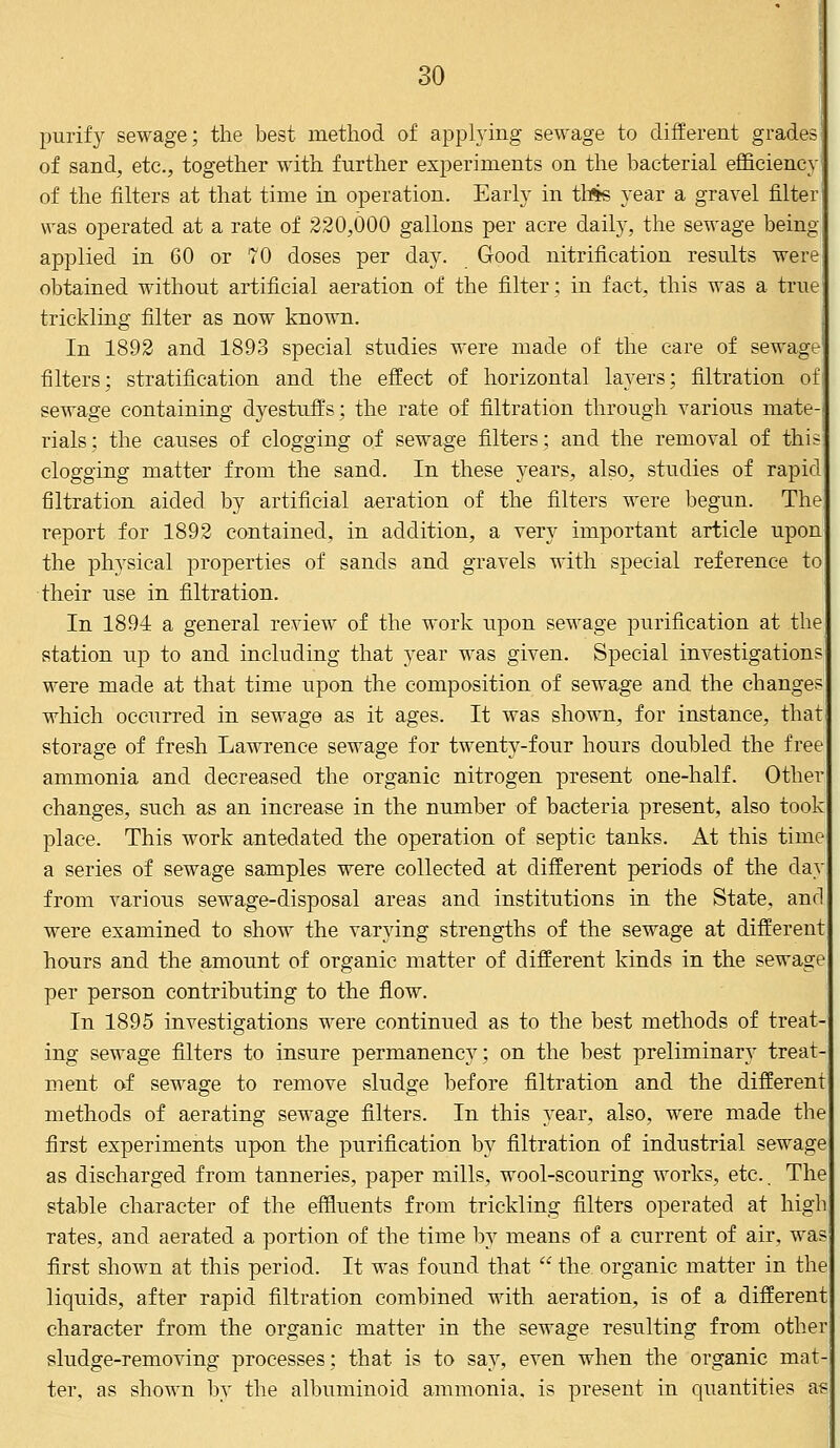 purify sewage; the best method of applying sewage to different grades of sand, etc., together with further experiments on the bacterial efficiency of the filters at that time in operation. Early in tMs year a gravel filter was operated at a rate of 220,000 gallons per acre daily, the sewage being- applied in 60 or 70 doses per day. Good nitrification results were obtained without artificial aeration of the filter; in fact, this was a true trickling filter as now known. In 1892 and 1893 special studies were made of the care of sewage filters; stratification and the effect of horizontal layers; filtration of sewage containing dyestuffs; the rate of filtration through various mate rials; the causes of clogging of sewage filters; and the removal of thr clogging matter from the sand. In these years, also, studies of rapid filtration aided by artificial aeration of the filters were begun. The report for 1892 contained, in addition, a very important article upon the physical properties of sands and gravels with special reference to their use in filtration. In 1894 a general review of the work upon sewage purification at the station up to and including that year was given. Special investigations were made at that time upon the composition of sewage and the changes which occurred in sewage as it ages. It was shown, for instance, that storage of fresh Lawrence sewage for twenty-four hours doubled the free ammonia and decreased the organic nitrogen present one-half. Other changes, such as an increase in the number of bacteria present, also took place. This work antedated the operation of septic tanks. At this time a series of sewage samples were collected at different periods of the day from various sewage-disposal areas and institutions in the State, and were examined to show the varying strengths of the sewage at different hours and the amount of organic matter of different kinds in the sewage per person contributing to the flow. In 1895 investigations were continued as to the best methods of treat ing sewage filters to insure permanency; on the best preliminary treat- ment of sewage to remove sludge before filtration and the different methods of aerating sewage filters. In this year, also, were made the first experiments upon the purification by filtration of industrial sewage as discharged from tanneries, paper mills, wool-scouring works, etc. The stable character of the effluents from trickling filters operated at high rates, and aerated a portion of the time by means of a current of air, was first shown at this period. It was found that  the organic matter in the liquids, after rapid filtration combined with aeration, is of a different character from the organic matter in the sewage resulting from other sludge-removing processes; that is to say, even when the organic mat- ter, as shown by the albuminoid ammonia, is present in quantities as