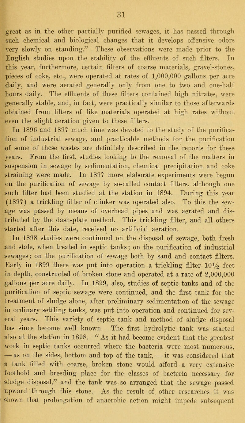 great as in the other partially purified sewages, it has passed through such chemical and biological changes that it develops offensive odors very slowly on standing.' These observations were made prior to the English studies upon the stability of the effluents of such filters. In this year, furthermore, certain filters of coarse materials, gravel-stones, pieces of coke, etc., were operated at rates of 1,000,000 gallons per acre daily, and were aerated generally only from one to two and one-half hours daily. The effluents of these filters contained high nitrates, were generally stable, and, in fact, were practically similar to those afterwards obtained from filters of like materials operated at high rates without even the slight aeration given to these filters. In 1896 and 1897 much time was devoted to the study of the purifica- tion of industrial sewage, and practicable methods for the purification of some of these wastes are definitely described in the reports for these years. From the first, studies looking to the removal of the matters in suspension in sewage bj sedimentation, chemical precipitation and coke straining were made. In 1897 more elaborate experiments were begun on the purification of sewage by so-called contact filters, although one such filter had been studied at the station in 1894. During this year (1897) a trickling filter of clinker was operated also. To this the sew- age was passed by means of overhead pipes and was aerated and dis- tributed by the dash-plate method. This trickling filter, and all others started after this date, received no artificial aeration. In 1898 studies were continued on the disposal of sewage, both fresh and stale, when treated in septic tanks; on the purification of industrial sewages; on the purification of sewage both by sand and contact filters. Early in 1899 there was put into operation a trickling filter 10y2 feet in depth, constructed of broken stone and operated at a rate of 2,000,000 gallons per acre daily. In 1899, also, studies of septic tanks and of the purification of septic sewage were continued, and the first tank for the treatment of sludge alone, after preliminary sedimentation of the sewage in ordinary settling tanks, was put into operation and continued for sev- eral years. This variety of septic tank and method of sludge disposal has since become well known. The first hydrolytic tank was started also at the station in 1898. As it had become evident that the greatest work in septic tanks occurred where the bacteria were most numerous, — as on the sides, bottom and top of the tank, —■ it was considered that a tank filled with coarse, broken stone would afford a very extensive foothold and breeding place for the classes of bacteria necessary for sludge disposal, and the tank was so arranged that the sewage passed upward through this stone. As the result of other researches it was shown that prolongation of anaerobic action might impede subsequent