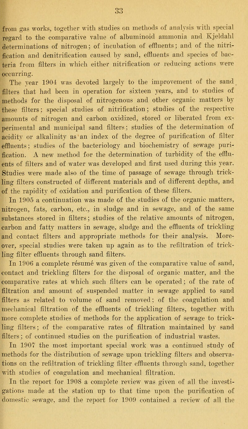 from gas works, together with studies on methods of analysis with special regard to the comparative value of albuminoid ammonia and Kjeldahl determinations of nitrogen; of incubation of effluents; and of the nitri- fication and denitrification caused by sand, effluents and species of bac- teria from filters in which either nitrification or reducing actions were occurring. The year 1904: was devoted largely to the improvement of the sand filters that had been in operation for sixteen years, and to studies of methods for the disposal of nitrogenous and other organic matters by these filters; special studies of nitrification; studies of the respective amounts of nitrogen and carbon oxidized, stored or liberated from ex- perimental and municipal sand filters: studies of the determination of acidity or alkalinity as an index of the degree of purification of filter effluents; studies of the bacteriology and biochemistry of sewage puri- fication. A new method for the determination of turbidity of the efflu- ents of filters and of water was developed and first used during this year. Studies were made also of the time of passage of sewage through trick- ling filters constructed of different materials and of different depths, and of the rapidity of oxidation and purification of these filters. In 1905 a continuation was made of the studies of the organic matters, nitrogen, fats, carbon, etc., in sludge and in sewage, and of the same substances stored in filters; studies of the relative amounts of nitrogen, carbon and fatty matters in sewage, sludge and the effluents of trickling and contact filters and appropriate methods for their analysis. More- over, special studies were taken up again as to the refiltration of trick- ling filter effluents through sand filters. In 1906 a complete resume was given of the comparative value of sand, contact and trickling filters for the disposal of organic matter, and the comparative rates at which such filters can be operated; of the rate of filtration and amount of suspended matter in sewage applied to sand filters as related to volume of sand removed; of the coagulation and mechanical filtration of the effluents of trickling filters, together with more complete studies of methods for the application of sewage to trick- ling filters; of the comparative rates of filtration maintained by sand filters; of continued studies on the purification of industrial wastes. In 1907 the most important special work was a continued study of methods for the distribution of sewage upon trickling filters and observa- tions on the refiltration of trickling filter effluents through sand, together with studies of coagulation and mechanical filtration. In the report for 1908 a complete review was given of all the investi- gations made at the station up to that time upon the purification of domestic sewage, and the report for 1909 contained a review of all the