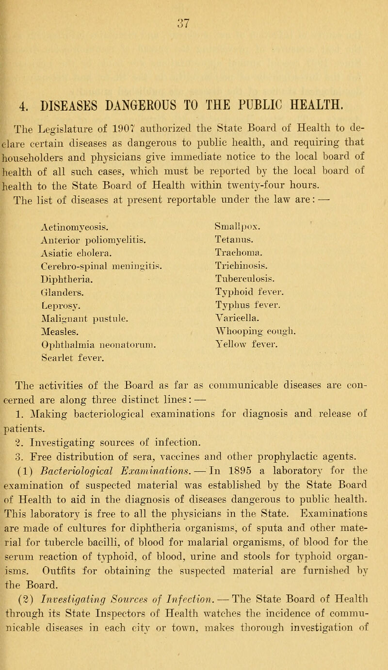 4. DISEASES DANGEROUS TO THE PUBLIC HEALTH. The Legislature of 190? authorized the State Board of Health to de- clare certain diseases as dangerous to public health, and requiring that householders and physicians give immediate notice to the local board of health of all such cases, which must be reported by the local board of health to the State Board of Health Avithin twenty-four hours. The list of diseases at present reportable under the law are: — Actinomycosis. Smallpox. Anterior poliomyelitis. Tetanus. Asiatic cholera. Trachoma. Cerebro-spinal meningitis. Trichinosis. Diphtheria. Tuberculosis. Glanders. Typhoid fever. Leprosy. Typhus fever. Malignant pustule. Varicella. Measles. Whooping cough. Ophthalmia neonatorum. Yellow fever. Scarlet fever. The activities of the Board as far as communicable diseases are con- cerned are along three distinct lines: — 1. Making bacteriological examinations for diagnosis and release of patients. 2. Investigating sources of infection. 3. Free distribution of sera, vaccines and other prophylactic agents. (1) Bacteriological Examinations. — In 1895 a laboratory for the examination of suspected material was established by the State Board of Health to aid in the diagnosis of diseases dangerous to public health. This laboratory is free to all the physicians in the State. Examinations are made of cultures for diphtheria organisms, of sputa and other mate- rial for tubercle bacilli, of blood for malarial organisms, of blood for the serum reaction of typhoid, of blood, urine and stools for typhoid organ- isms. Outfits for obtaining the suspected material are furnished by the Board. (2) Investigating Sources of Infection. — The State Board of Health through its State Inspectors of Health watches the incidence of commu- nicable diseases in each city or town, makes thorough investigation of