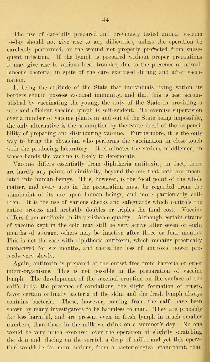 u The use of carefully prepared and previously tested animal vaccine to-day should not give rise to any difficulties, unless the operation be carelessly performed, or the wound not properly protected from subse- quent infection. If the. lymph is prepared without proper precautions it may give rise to various local troubles, due to the presence of miscel- laneous bacteria, in spite of the care exercised during and after vacci- nation. It being the attitude of the State that individuals living within its borders should possess vaccinal immunity, and that this is best accom- plished by vaccinating the young, the duty of the State in providing a safe and efficient vaccine lymph is self-evident. To exercise supervision over a number of vaccine plants in and out of the State being impossible, the only alternative is the assumption by the State itself of the responsi- bility of preparing and distributing vaccine. Furthermore, it is the only way to bring the physician who performs the vaccination in close touch with the producing laboratory. It eliminates the various middlemen, in whose hands the vaccine is likely to deteriorate. Vaccine differs essentially from diphtheria antitoxin; in fact, there are hardly any points of similarity, beyond the one that both are inocu- lated into human beings. This, however, is the focal point of the whole matter, and every step in the preparation must be regarded from the standpoint of its use upon human beings, and more particularly chil- dren. It is the use of various checks and safeguards which controls the entire process and probably doubles or triples the final cost. Vaccine differs from antitoxin in its perishable quality. Although certain strains of vaccine kept in the cold may still be very active after seven or eight months of storage, others may be inactive after three or four months. This is not the case with diphtheria antitoxin, which remains practically unchanged for six months, and thereafter loss of antitoxic power pro- ceeds very slowly. Again, antitoxin is prepared at the outset free from bacteria or other micro-organisms. This is not possible in the preparation of vaccine lymph. The development of the vaccinal eruption on the surface of the calf's body, the presence of exudations, the slight formation of crusts, favor certain ordinary bacteria of the skin, and the fresh lymph always contains bacteria. These, however, coming from the calf, have been shown by many investigators to be harmless to man. They are probably far less harmful, and are present even in fresh lymph in much smaller numbers, than those in the milk we drink on a summer's day. ~No one would be very much exercised over the operation of slightly scratching the skin and placing on the scratch a drop of milk; and yet this opera- tion would be far more serious, from a bacteriological standpoint, than