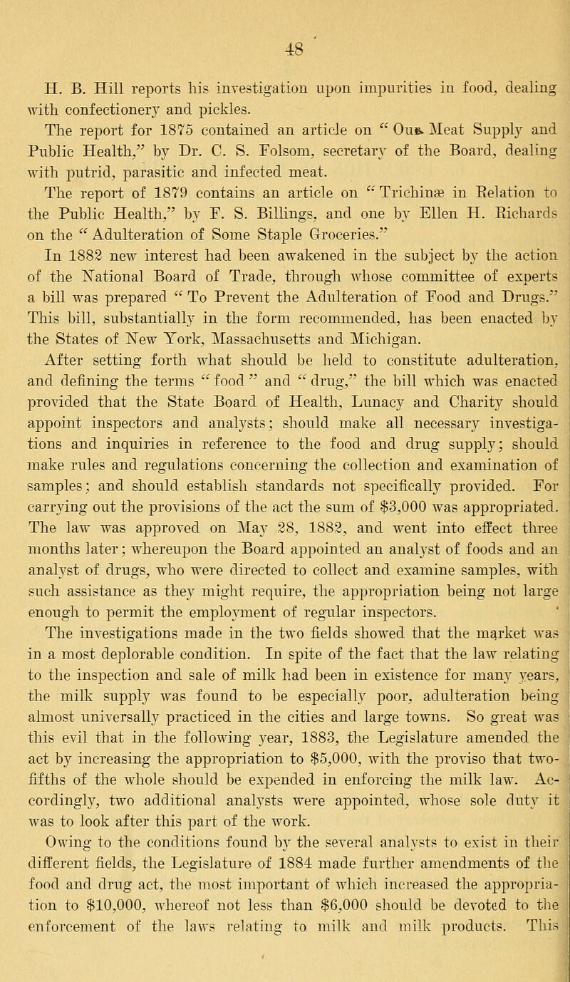 H. B. Hill reports his investigation upon impurities in food, dealing with confectionery and pickles. The report for 1875 contained an article on  Ou&. Meat Supply and Public Health, by Dr. C. S. Folsom, secretary of the Board, dealing with putrid, parasitic and infected meat. The report of 1879 contains an article on  Trichina? in Belation to the Public Health, by F. S. Billings, and one by Ellen H. Richards on the  Adulteration of Some Staple Groceries. In 1882 new interest had been awakened in the subject by the action of the National Board of Trade, through whose committee of experts a bill was prepared  To Prevent the Adulteration of Food and Drugs. This bill, substantially in the form recommended, has been enacted by the States of New York, Massachusetts and Michigan. After setting forth what should be held to constitute adulteration, and defining the terms  food  and  drug, the bill which was enacted provided that the State Board of Health, Lunacy and Charity should appoint inspectors and analysts; should make all necessary investiga- tions and inquiries in reference to the food and drug supply; should make rules and regulations concerning the collection and examination of samples; and should establish standards not specifically provided. For carrying out the provisions of the act the sum of $3,000 was appropriated. The law was approved on May 28, 1882, and went into effect three months later; whereupon the Board appointed an analyst of foods and an analyst of drugs, who were directed to collect and examine samples, with such assistance as they might require, the appropriation being not large enough to permit the employment of regular inspectors. The investigations made in the two fields showed that the market was I in a most deplorable condition. In spite of the fact that the law relating J to the inspection and sale of milk had been in existence for many years, I the milk supply was found to be especially poor, adulteration being almost universally practiced in the cities and large towns. So great was this evil that in the following year, 1883, the Legislature amended the act by increasing the appropriation to $5,000, with the proviso that two- fifths of the whole should be expended in enforcing the milk law. Ac- cordingly, two additional analysts were appointed, whose sole duty it was to look after this part of the work. Owing to the conditions found by the several analysts to exist in their \ different fields, the Legislature of 1884 made further amendments of the food and drug act, the most important of which increased the appropria- tion to $10,000, whereof not less than $6,000 should be devoted to the enforcement of the laws relating to milk and milk products. This