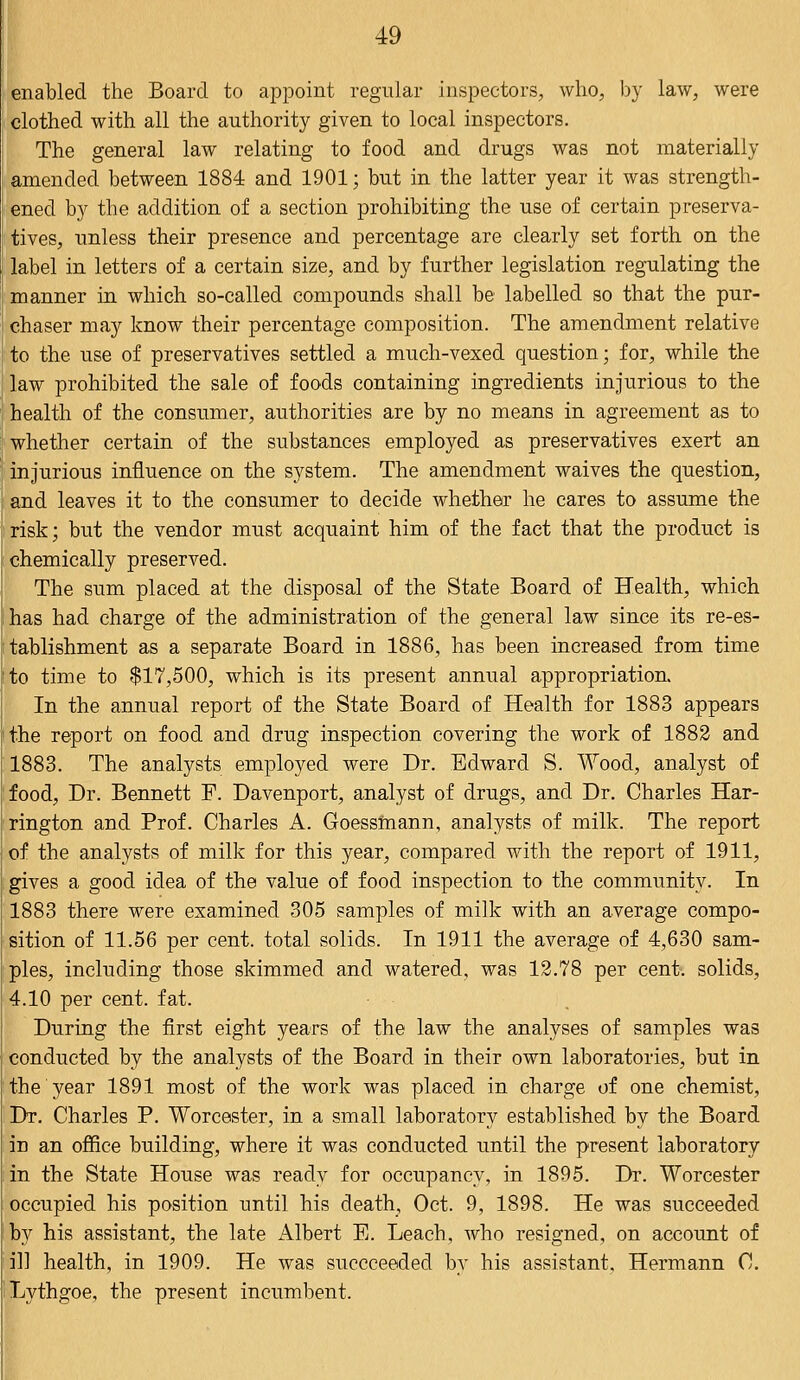 enabled the Board to appoint regular inspectors, who, by law, were clothed with all the authority given to local inspectors. The general law relating to food and drugs was not materially amended between 1884 and 1901; but in the latter year it was strength- ened by the addition of a section prohibiting the use of certain preserva- tives, unless their presence and percentage are clearly set forth on the label in letters of a certain size, and by further legislation regulating the manner in which so-called compounds shall be labelled so that the pur- chaser may know their percentage composition. The amendment relative to the use of preservatives settled a much-vexed question; for, while the law prohibited the sale of foods containing ingredients injurious to the health of the consumer, authorities are by no means in agreement as to whether certain of the substances employed as preservatives exert an injurious influence on the system. The amendment waives the question, and leaves it to the consumer to decide whether he cares to assume the risk; but the vendor must acquaint him of the fact that the product is chemically preserved. The sum placed at the disposal of the State Board of Health, which has had charge of the administration of the general law since its re-es- tablishment as a separate Board in 1886, has been increased from time to time to $17,500, which is its present annual appropriation. In the annual report of the State Board of Health for 1883 appears the report on food and drug inspection covering the work of 1882 and 1883. The analysts employed were Dr. Edward S. Wood, analyst of food, Dr. Bennett F. Davenport, analyst of drugs, and Dr. Charles Har- rington and Prof. Charles A. Goessmann, analysts of milk. The report of the analysts of milk for this year, compared with the report of 1911, gives a good idea of the value of food inspection to the community. In 1883 there were examined 305 samples of milk with an average compo- sition of 11.56 per cent, total solids. In 1911 the average of 4,630 sam- ples, including those skimmed and watered, was 12.78 per cent, solids, 4.10 per cent. fat. During the first eight years of the law the analyses of samples was conducted by the analysts of the Board in their own laboratories, but in the year 1891 most of the work was placed in charge of one chemist, Dr. Charles P. Worcester, in a small laboratory established by the Board in an office building, where it was conducted until the present laboratory in the State House was ready for occupancy, in 1895. Dr. Worcester occupied his position until his death, Oct. 9, 1898. He was succeeded by his assistant, the late Albert E. Leach, who resigned, on account of ill health, in 1909. He was succceeded by his assistant, Hermann C. Lythgoe, the present incumbent.