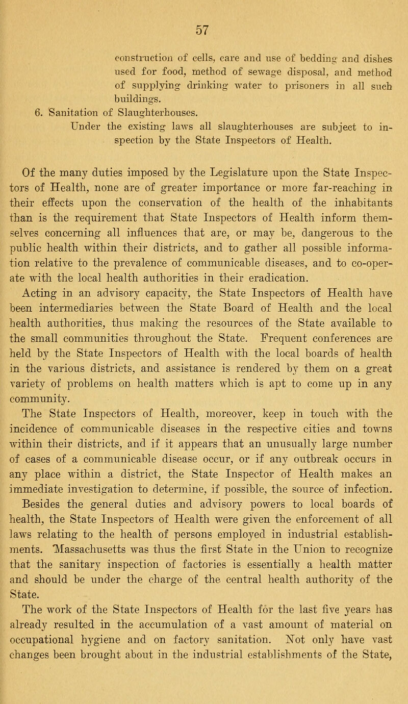 construction of cells, care and use of bedding and dishes used for food, method of sewage disposal, and method of supplying drinking water to prisoners in all such buildings. 6. Sanitation of Slaughterhouses. Under the existing laws all slaughterhouses are subject to in- spection by the State Inspectors of Health. Of the many duties imposed by the Legislature upon the State Inspec- tors of Health, none are of greater importance or more far-reaching in their effects upon the conservation of the health of the inhabitants than is the requirement that State Inspectors of Health inform them- selves concerning all influences that are, or may be, dangerous to the public health within their districts, and to gather all possible informa- tion relative to the prevalence of communicable diseases, and to co-oper- ate with the local health authorities in their eradication. Acting in an advisory capacity, the State Inspectors of Health have been intermediaries between the State Board of Health and the local health authorities, thus making the resources of the State available to the small communities throughout the State. Frequent conferences are held by the State Inspectors of Health with the local boards of health in the various districts, and assistance is rendered by them on a great variety of problems on health matters which is apt to come up in any community. The State Inspectors of Health, moreover, keep in touch with the incidence of communicable diseases in the respective cities and towns within their districts, and if it appears that an unusually large number of cases of a communicable disease occur, or if any outbreak occurs in any place within a district, the State Inspector of Health makes an immediate investigation to determine, if possible, the source of infection. Besides the general duties and advisory powers to local boards of health, the State Inspectors of Health were given the enforcement of all laws relating to the health of persons employed in industrial establish- ments. Massachusetts was thus the first State in the Union to recognize that the sanitary inspection of factories is essentially a health matter and should be under the charge of the central health authority of the State. The work of the State Inspectors of Health for the last five years has already resulted in the accumulation of a vast amount of material on occupational hygiene and on factory sanitation. Not only have vast changes been brought about in the industrial establishments of the State,