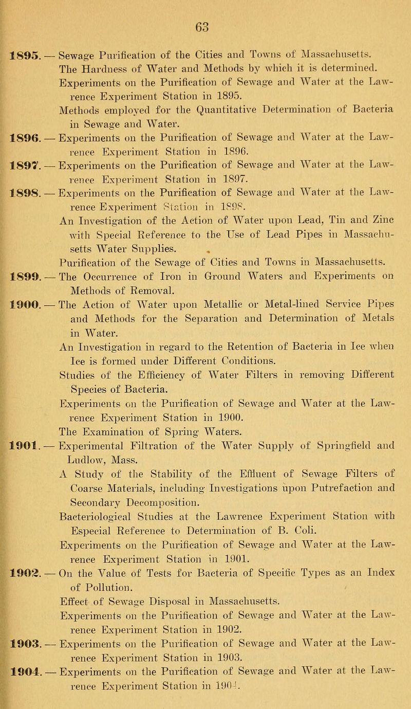 1895. — Sewage Purification of the Cities and Towns of Massachusetts. The Hardness of Water and Methods by which it is determined. Experiments on the Purification of Sewage and Water at the Law- rence Experiment Station in 1895. Methods employed for the Quantitative Determination of Bacteria in Sewage and Water. 1S96. — Experiments on the Purification of Sewage and Water at the Law- rence Experiment Station in 1S96. 1897. — Experiments on the Purification of Sewage and Water at the Law- rence Experiment Station in 1897. 1898. — Experiments on the Purification of Sewage and Water at the Law- rence Experiment Station in 1898. An Investigation of the Action of Water upon Lead, Tin and Zinc with Special Eeference to the Use of Lead Pipes in Massachu- setts Water Supplies. Purification of the Sewage of Cities and Towns in Massachusetts. 1899. — The Occurrence of Iron in Ground Waters and Experiments on Methods of Removal. 1900. — The Action of Water upon Metallic or Metal-lined Service Pipes and Methods for the Separation and Determination of Metals in Water. An Investigation in regard to the Retention of Bacteria in lee when Ice is formed under Different Conditions. Studies of the Efficiency of Water Filters in removing Different Species of Bacteria. Experiments on the Purification of Sewage and Water at the Law- rence Experiment Station in 1900. The Examination of Spring Waters. 1901. — Experimental Filtration of the Water Supply of Springfield and Ludlow, Mass. A Study of the Stability of the Effluent of Sewage Filters of Coarse Materials, including Investigations upon Putrefaction and Secondary Decomposition. Bacteriological Studies at the Lawrence Experiment Station with Especial Reference to Determination of B. Coli. Experiments on the Purification of Sewage and Water at the Law- rence Experiment Station in 1901. 1902. — On the Value of Tests for Bacteria of Specific Types as an Index of Pollution. Effect of Sewage Disposal in Massachusetts. Experiments on the Purification of Sewage and Water at the Law- rence Experiment Station in 1902. 1903. — Experiments on the Purification of Sewage and Water at the Law- rence Experiment Station in 1903. 1904. — Experiments on the Purification of Sewage and Water at the Law- rence Experiment Station in 1904.