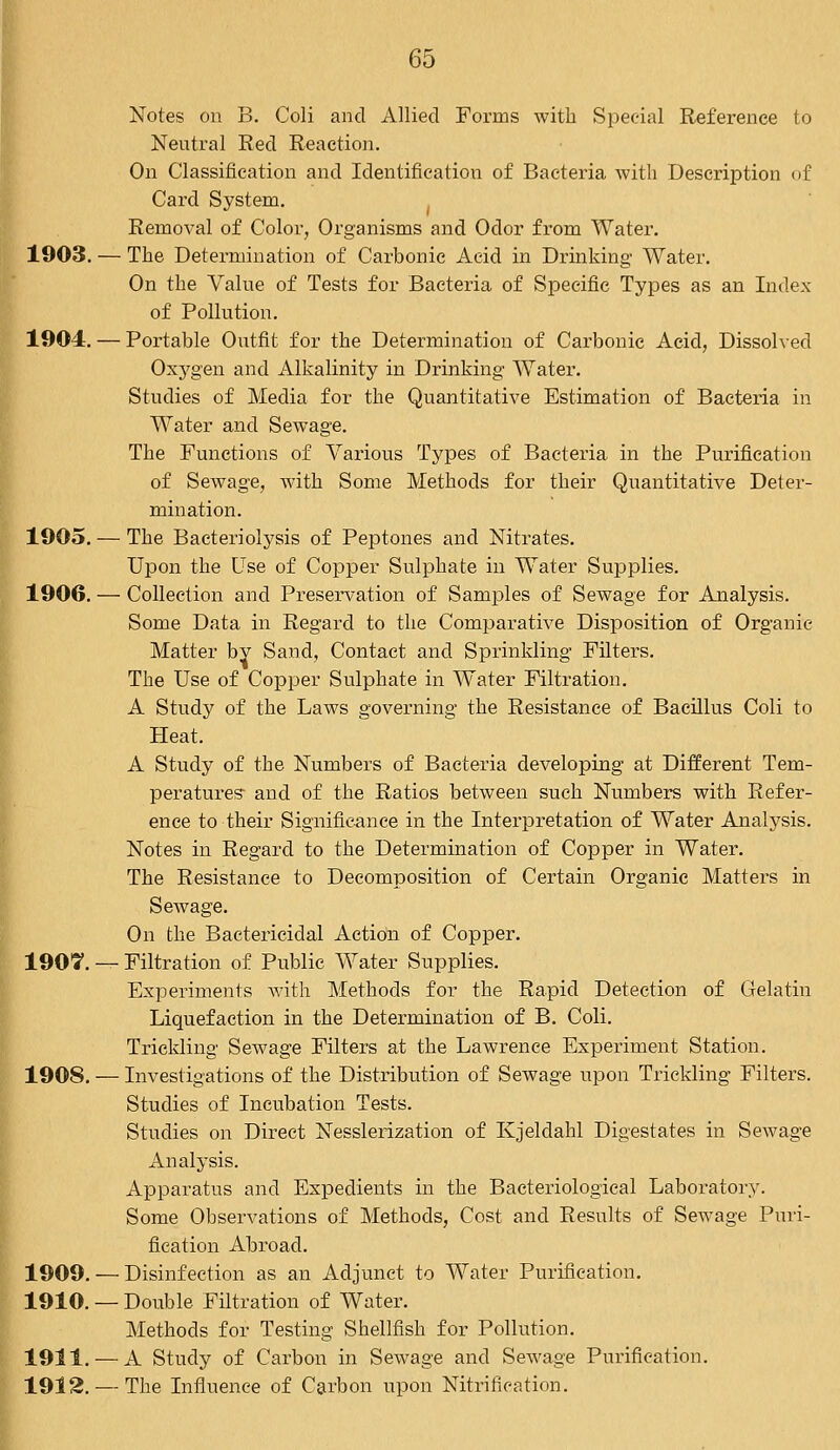 Notes on B. Coli and Allied Forms with Special Reference to Neutral Red Reaction. On Classification and Identification of Bacteria with Description of Card System. Removal of Color, Organisms and Odor from Water. 1903. — The Determination of Carbonic Acid in Drinking Water. On the Value of Tests for Bacteria of Specific Types as an Index of Pollution. 1904. — Portable Outfit for the Determination of Carbonic Acid, Dissolved Oxygen and Alkalinity in Drinking Water. Studies of Media for the Quantitative Estimation of Bacteria in Water and Sewage. The Functions of Various Types of Bacteria in the Purification of Sewage, with Some Methods for their Quantitative Deter- mination. 1905. — The Bacteriolysis of Peptones and Nitrates. Upon the Use of Copper Sulphate in Water Supplies. 1906. — Collection and Preservation of Samples of Sewage for Analysis. Some Data in Regard to the Comparative Disposition of Organic Matter by Sand, Contact and Sprinkling Filters. The Use of Copper Sulphate in Water Filtration. A Study of the Laws governing the Resistance of Bacillus Coli to Heat. A Study of the Numbers of Bacteria developing at Different Tem- peratures- and of the Ratios between such Numbers with Refer- ence to their Significance in the Interpretation of Water Analysis. Notes in Regard to the Determination of Copper in Water. The Resistance to Decomposition of Certain Organic Mattel's in Sewage. On the Bactericidal Action of Copper. 190?. — Filtration of Public Water Supplies. Experiments with Methods for the Rapid Detection of Gelatin Liquefaction in the Determination of B. Coli. Trickling Sewage Filters at the Lawrence Experiment Station. 1908. — Investigations of the Distribution of Sewage upon Trickling Filters. Studies of Incubation Tests. Studies on Direct Nesslerization of Kjeldahl Digestates in Sewage Analysis. Apparatus and Expedients in the Bacteriological Laboratory. Some Observations of Methods, Cost and Results of Sewage Puri- fication Abroad. 1909. — Disinfection as an Adjunct to Water Purification. 1910. — Double Filtration of Water. Methods for Testing Shellfish for Pollution. 1911. — A Study of Carbon in Sewage and Sewage Purification. 1912. — The Influence of Carbon upon Nitrification.