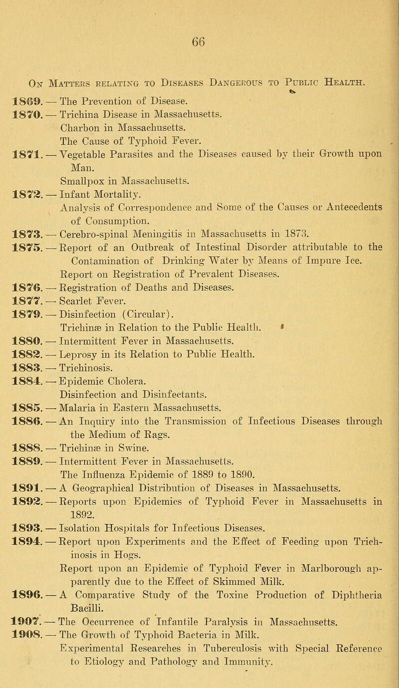 Ok Matters relating to Diseases Dangerous to Public Health, 1869. — The Prevention of Disease. 1870. — Trichina Disease in Massachusetts. Charbon in Massachusetts. The Cause of Typhoid Fever. 1871. — Vegetable Parasites and the Diseases caused by their Growth upon Man. Smallpox in Massachusetts. 1872. — Infant Mortality. Analysis of Correspondence and Some of the Causes or Antecedents of Consumption. 1873. —• Cerebro-spinal Meningitis in Massachusetts in 1873. 1875. — Report of an Outbreak of Intestinal Disorder attributable to the Contamination of Drinking Water by Means of Impure lee. Report on Registration of Prevalent Diseases. 1876. — Registration of Deaths and Diseases. 1877. — Scarlet Fever. 1879. —■ Disinfection (Circular). Trichinae in Relation to the Public Health. » 1880. — Intermittent Fever in Massachusetts. 1882. — Leprosy in its Relation to Public Health. 1883. — Trichinosis. 1884.—Epidemic Cholera. Disinfection and Disinfectants. 1885. — Malaria in Eastern Massachusetts. 1886. — An Inquiry into the Transmission of Infectious Diseases through the Medium of Rags. 1888. — Trichinae in Swine. 1889. —• Intermittent Fever in Massachusetts. The Influenza Epidemic of 1889 to 1890. 1891. — A Geographical Distribution of Diseases in Massachusetts. 1892. — Reports upon Epidemics of Typhoid Fever in Massachusetts in 1892. 1893. — Isolation Hospitals for Infectious Diseases. 1894. — Report upon Experiments and the Effect of Feeding upon Trich- inosis in Hogs. Report upon an Epidemic of Typhoid Fever in Marlborough ap- parently due to the Effect of Skimmed Milk. 1896. — A Comparative Study of the Toxine Production of Diphtheria Bacilli. 1907. — The Occurrence of Infantile Paralysis in Massachusetts. 1908. — The Growth of Typhoid Bacteria in Milk. Experimental Researches in Tuberculosis with Special Reference to Etiology and Pathology and Immunity.