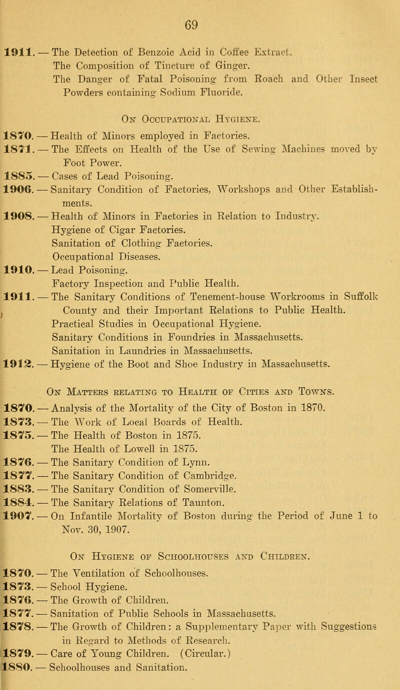 1911. — The Detection of Benzoic Acid in Coffee Extract. The Composition of Tincture of Ginger. The Danger of Fatal Poisoning from Roach and Other Insect Powders containing Sodium Fluoride. On Occupational Hygiene. 1810. — Health of Minors employed in Factories. 1S71.—-The Effects on Health of the Use of Sewing Machines moved by Foot Power. 1885. — Cases of Lead Poisoning. 1906. — Sanitary Condition of Factories, Workshops and Other Establish- ments. 1908. — Health of Minors in Factories in Relation to Industry. Hygiene of Cigar Factories. Sanitation of Clothing Factories. Occupational Diseases. 1910. — Lead Poisoning. Factory Inspection and Public Health. 1911. — The Sanitary Conditions of Tenement-house Workrooms in Suffolk County and their Important Relations to Public Health. Practical Studies in Occupational Hygiene. Sanitary Conditions in Foundries in Massachusetts. Sanitation in Laundries in Massachusetts. 1912. — Hygiene of the Boot and Shoe Industry in Massachusetts. On Matters relating to Health of Cities and Towns. 1870. — Analysis of the Mortality of the City of Boston in 1870. 1873. — The Work of Local Boards of Health. 1875. — The Health of Boston in 1875. The Health of Lowell in 1S75. 1876. — The Sanitary Condition of Lynn. 1877. — The Sanitary Condition of Cambridge. 1883. — The Sanitary Condition of Somerville. 1884. — The Sanitary Relations of Taunton. 1907. — On Infantile Mortality of Boston during the Period of June 1 to Nov. 30, 1907. On Hygiene of Schoolhouses and Children. 1870. — The Ventilation of Schoolhouses. 1873. — School Hygiene. 1876. — The Growth of Children. 1S77. — Sanitation of Public Schools in Massachusetts. 1878. — The Growth of Children: a Supplementary Paper with Suggestions in Regard to Methods of Research. 1879. — Care of Young Children. (Circular.) 1S80. — Schoolhouses and Sanitation.