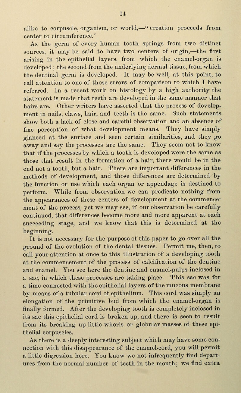 alike to corpuscle, organism, or world,— creation proceeds from center to circumference. As the germ of every human tooth springs from two distinct sources, it may be said to have two centers of origin,—the first arising in the epithelial layers, from which the enamel-organ is developed; the second from the underlying dermal tissue, from which the dentinal germ is developed. It may be well, at this point, to call attention to one of those errors of comparison to which I have referred. In a recent work on histology by a high authority the statement is made that teeth are developed in the same manner that hairs are. Other writers have asserted that the process of develop- ment in nails, claws, hair, and teeth is the same. Such statements show both a lack of close and careful observation and an absence of fine perception of what development means. They have simply glanced at the surface and seen certain similarities, and they go away and say the processes are the same. They seem not to know that if the processes by which a tooth is developed were the same as those that result in the formation of a hair, there would be in the end not a tooth, but a hair. There are important differences in the methods of development, and those differences are determined 7by the function or use which each organ or appendage is destined to perform. While from observation we can predicate nothing from the appearances of these centers of development at the commence- ment of the process, yet we may see, if our observation be carefully continued, that differences become more and more apparent at each succeeding stage, and we know that this is determined at the beginning. It is not necessary for the purpose of this paper to go over all the ground of the evolution of the dental tissues. Permit me, then, to call your attention at once to this illustration of a developing tooth at the commencement of the process of calcification of the dentine and enamel. You see here the dentine and enamel-pulps inclosed in a sac, in which these processes are taking place. T his sac was for a time connected with the epithelial layers of the mucous membrane by means of a tubular cord of epithelium. This cord was simply an elongation of the primitive bud from which the enamel-organ is finally formed. After the developing tooth is completely inclosed in its sac this epithelial cord is broken up, and there is seen to result from its breaking up little whorls or globular masses of these epi- thelial corpuscles. As there is a deeply interesting subject which may have some con- nection with this disappearance of the enamel-cord, you will permit a little digression here. You know we not infrequently find depart- ures from the normal number of teeth in the mouth; we find extra