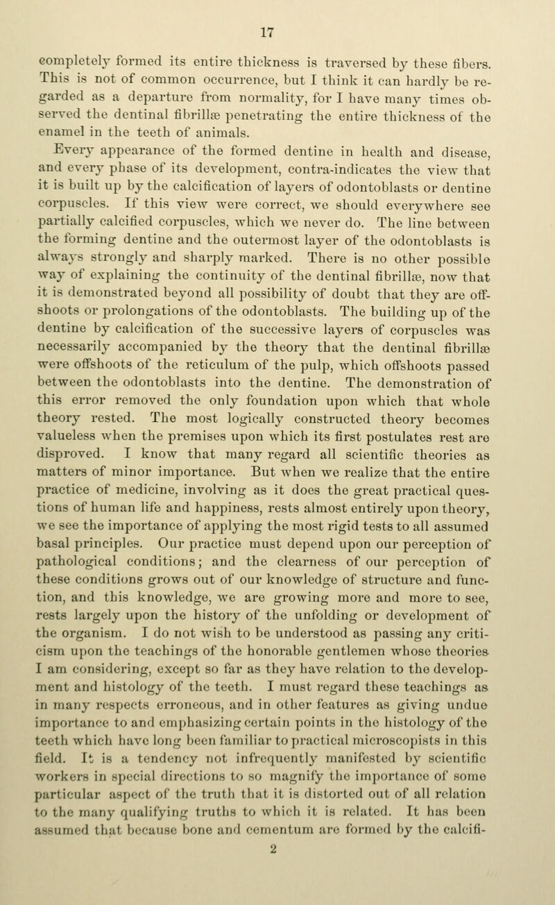 completely formed its entire thickness is traversed by these fibers. This is not of common occurrence, but I think it can hardly be re- garded as a departure from normality, for I have many times ob- served the dentinal fibrilla3 penetrating the entire thickness of the enamel in the teeth of animals. Every appearance of the formed dentine in health and disease, and every phase of its development, contra-indicates the view that it is built up by the calcification of layers of odontoblasts or dentine corpuscles. If this view were correct, we should everywhere see partially calcified corpuscles, which we never do. The line between the forming dentine and the outermost layer of the odontoblasts is always strongly and sharply marked. There is no other possible way of explaining the continuity of the dentinal fibrilke, now that it is demonstrated beyond all possibility of doubt that they are off- shoots or prolongations of the odontoblasts. The building up of the dentine by calcification of the successive layers of corpuscles was necessarily accompanied by the theory that the dentinal fibrillar were offshoots of the reticulum of the pulp, which offshoots passed between the odontoblasts into the dentine. The demonstration of this error removed the only foundation upon which that whole theory rested. The most logically constructed theory becomes valueless when the premises upon which its first postulates rest are disproved. I know that many regard all scientific theories as matters of minor importance. But when we realize that the entire practice of medicine, involving as it does the great practical ques- tions of human life and happiness, rests almost entirely upon theory, we see the importance of applying the most rigid tests to all assumed basal principles. Our practice must depend upon our perception of pathological conditions; and the clearness of our perception of these conditions grows out of our knowledge of structure and func- tion, and this knowledge, we are growing more and more to see, rests largely upon the history of the unfolding or development of the organism. I do not wish to be understood as passing any criti- cism upon the teachings of the honorable gentlemen whose theories- I am considering, except so far as they have relation to the develop- ment and histology of the teeth. I must regard these teachings as in many respects erroneous, and in other features as giving undue importance to and emphasizing certain points in the histology of the teeth which have long been familiar to practical microscopists in this field. It is a tendency not infrequently manifested by scientific workers in special directions to so magnify the importance of sonic particular aspect of the truth that it is distorted out of all relation to the many qualifying truths to which it is related. It has beeu assumed that because bone and cementum are formed by the calcifi- 2