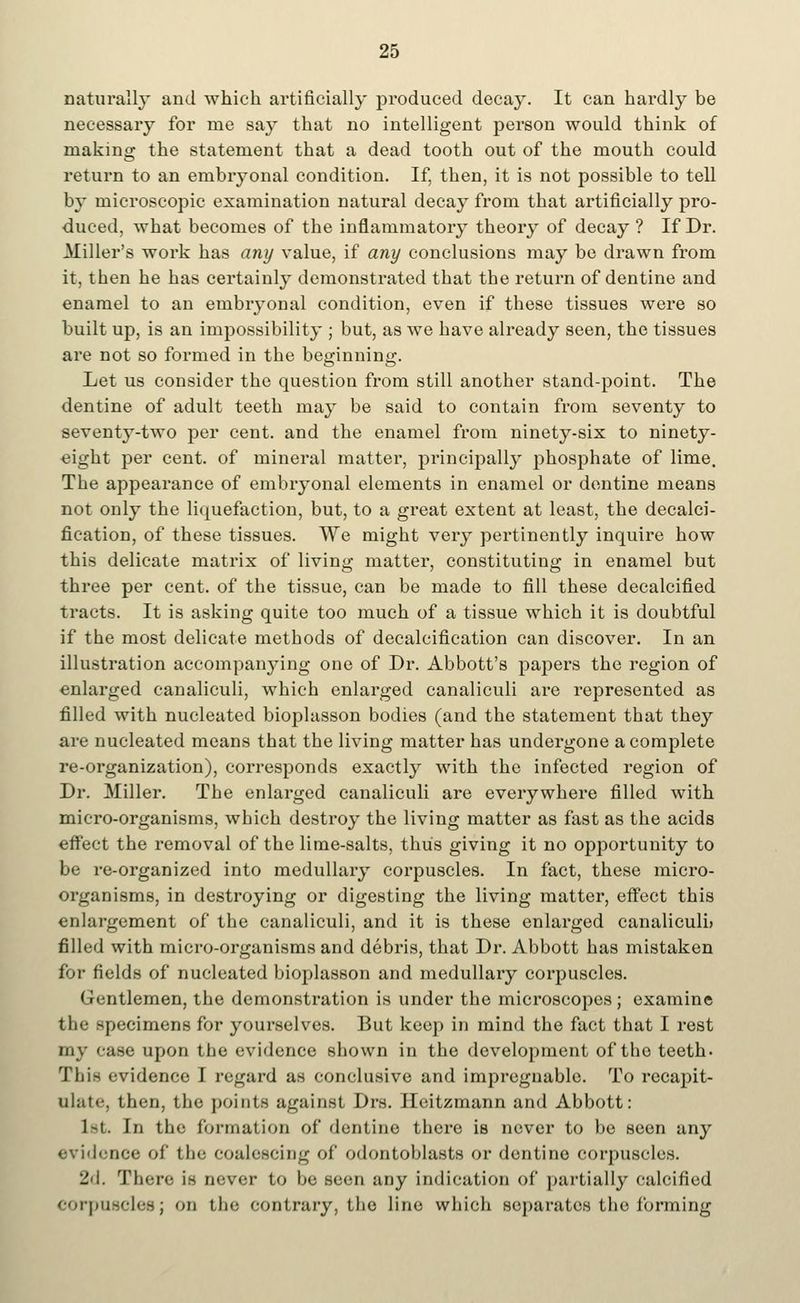 naturally and which artificially produced decay. It can hai'dly be necessary for me say that no intelligent person would think of making the statement that a dead tooth out of the mouth could return to an embryonal condition. If, then, it is not possible to tell by microscopic examination natural decay from that artificially pro- duced, what becomes of the inflammatory theory of decay ? If Dr. Miller's work has any value, if any conclusions may be drawn from it, then he has certainly demonstrated that the return of dentine and enamel to an embryonal condition, even if these tissues were so built up, is an impossibility ; but, as we have already seen, the tissues are not so formed in the beginning. Let us consider the question from still another stand-point. The dentine of adult teeth may be said to contain from seventy to seventy-two per cent, and the enamel from ninety-six to ninety- «ight per cent, of mineral matter, principally phosphate of lime. The appearance of embryonal elements in enamel or dentine means not only the liquefaction, but, to a great extent at least, the decalci- fication, of these tissues. We might very pertinently inquire how this delicate matrix of living matter, constituting in enamel but three per cent, of the tissue, can be made to fill these decalcified tracts. It is asking quite too much of a tissue which it is doubtful if the most delicate methods of decalcification can discover. In an illustration accompanying one of Dr. Abbott's papers the region of enlarged canaliculi, which enlarged canaliculi are represented as filled with nucleated bioplasson bodies (and the statement that they are nucleated means that the living matter has undergone a complete re-organization), corresponds exactly with the infected region of Dr. Miller. The enlarged canaliculi are everywhere filled with micro-organisms, which destroy the living matter as fast as the acids effect the removal of the lime-salts, thus giving it no opportunity to be re-organized into medullary corpuscles. In fact, these micro- organisms, in destroying or digesting the living matter, effect this enlargement of the canaliculi, and it is these enlarged canaliculi) filled with micro-organisms and debris, that Dr. Abbott has mistaken for fields of nucleated bioplasson and medullary corpuscles. Gentlemen, the demonstration is under the microscopes; examine the specimens for yourselves. But keep in mind the fact that I rest my case upon the evidence shown in the development of the teeth. This evidence I regard as conclusive and impregnable. To recapit- ulate, then, the points against Drs. Heitzmann and Abbott: 1st. In the formation of dentine there is never to be seen any evidence of the coalescing of odontoblasts or dentine corpuscles. 2d. There is never to be seen any indication of partially calcified corpuscles; on the contrary, the line which separates the forming