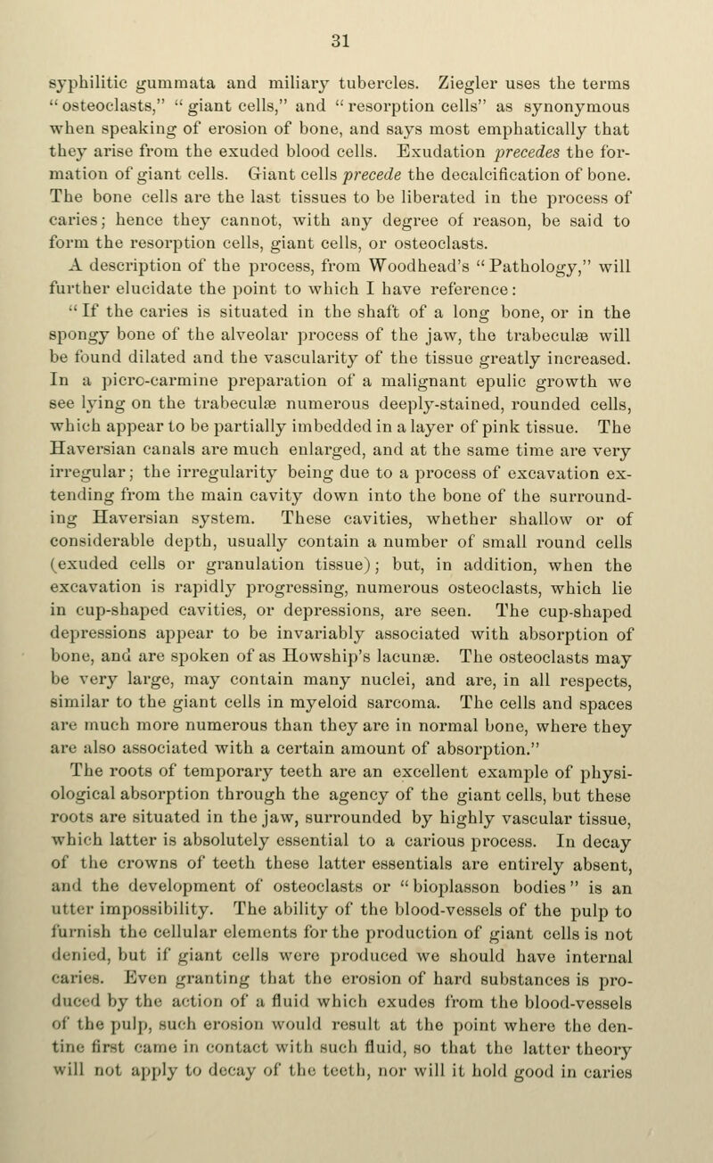 syphilitic gururnata and miliary tubercles. Ziegler uses the terms  osteoclasts,  giant cells, and  resorption cells as synonymous when speaking of erosion of bone, and says most emphatically that they arise from the exuded blood cells. Exudation precedes the for- mation of giant cells. G-iant cells precede the decalcification of bone. The bone cells are the last tissues to be liberated in the process of caries; hence they cannot, with any degree of reason, be said to form the resorption cells, giant cells, or osteoclasts. A description of the process, from Woodhead's Pathology, will further elucidate the point to which I have reference:  If the caries is situated in the shaft of a long bone, or in the spongy bone of the alveolar process of the jaw, the trabecular will be found dilated and the vascularity of the tissue greatly increased. In a picro-carmine preparation of a malignant epulic growth we see lying on the trabecular numerous deeply-stained, rounded cells, which appear to be partially imbedded in a layer of pink tissue. The Haversian canals are much enlarged, and at the same time are very irregular; the irregularity being due to a process of excavation ex- tending from the main cavity down into the bone of the surround- ing Haversian system. These cavities, whether shallow or of considerable depth, usually contain a number of small round cells (exuded cells or granulation tissue); but, in addition, when the excavation is rapidly progressing, numerous osteoclasts, which lie in cup-shaped cavities, or depressions, are seen. The cup-shaped depressions appear to be invariably associated with absorption of bone, and are spoken of as Howship's lacunae. The osteoclasts may be very large, may contain many nuclei, and are, in all respects, similar to the giant cells in myeloid sarcoma. The cells and spaces are much more numerous than they are in normal bone, where they are also associated with a certain amount of absolution. The roots of temporary teeth are an excellent example of physi- ological absorption through the agency of the giant cells, but these roots are situated in the jaw, surrounded by highly vascular tissue, which latter is absolutely essential to a carious process. In decay of the crowns of teeth these latter essentials are entirely absent, and the development of osteoclasts or  bioplasson bodies is an utter impossibility. The ability of the blood-vessels of the pulp to furnish the cellular elements for the production of giant cells is not denied, but if giant cells were produced we should have internal Caries. Even granting that the erosion of hard substances is pro- duced by the action of a fluid which exudes from the blood-vessels of the pulp, such erosion would result at the point where the den- tine first came in contact with such fluid, so that the latter theory will not apply to decay of the teeth, nor will it hold good in caries