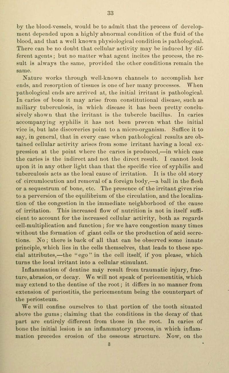 by the blood-vessels, would be to admit that the process of develop- ment depended upon a highly abnormal condition of the fluid of the blood, and that a well known physiological condition is pathological. There can be no doubt that cellular activity may be induced by dif- ferent agents; but no matter what agent incites the process, the re- sult is always the same, provided the other conditions remain the same. Nature works through well-known channels to accomplish her ends, and resorption of tissues is one of her many processes. When pathological ends are arrived at, the initial irritant is pathological. In caries of bone it may arise from constitutional disease, such as miliary tuberculosis, in which disease it has been pretty conclu- sively shown that the irritant is the tubercle bacillus. In caries accompanying syphilis it has not been proven what the initial vice is, but late discoveries point to a micro-organism. Suffice it to say, in general, that in every case when pathological results are ob- tained cellular activity arises from some irritant having a local ex- pression at the point where the caries is produced,—in which case the caries is the indirect and not the direct result. I cannot look upon it in any other light than that the specific vice of syphilis and tuberculosis acts as the local cause of irritation. It is the old story of circumlocution and removal of a foreign body,—a ball in the flesh or a sequestrum of bone, etc. The presence of the irritant gives rise to a perversion of the equilibrium of the circulation, and the localiza- tion of the congestion in the immediate neighborhood of the cause of irritation. This increased flow of nutrition is not in itself suffi- cient to account for the increased cellular activity, both as regards cell-multiplication and function ; for we have congestion many times without the formation of giant cells or the production of acid secre- tions. No ; there is back of all that can be observed some innate principle, which lies in the cells themselves, that leads to these spe- cial attributes,—the ego in the cell itself, if you please, which turns the local irritant into a cellular stimulant. Inflammation of dentine may result from traumatic injury, frac- ture, abrasion, or decay. We will not speak of pericementitis, which may extend to the dentine of the root; it differs in no manner from extension of periostitis, the pericementum being the counterpart of the periosteum. We will confine ourselves to that portion of the tooth situated above the gums; claiming that the conditions in the decay of that part are entirely different from those in the root. In caries of bone the initial lesion is an inflammatory process, in which inflam- mation precedes erosion of the osseous structure. Now, on the 3