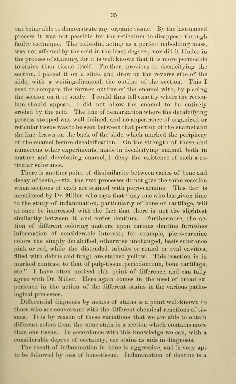 out being able to demonstrate any organic tissue. By the last-named process it was not possible for the reticulum to disappear through faulty technique. The celloidin, acting as a perfect imbedding mass, was not affected by the acid in the least degree ; nor did it hinder in the process of staining, for it is well known that it is more permeable to stains than tissue itself. Fui'ther, previous to decalcifying the section, I placed it on a slide, and drew on the reverse side of the slide, with a writing-diamond, the outline of the section. This I used to compare the former outline of the enamel with, by placing the section on it to study. I could thus tell exactly where the reticu- lum should appear. I did not allow the enamel to be entirely eroded by the acid. The line of demarkation where the decalcifying process stopped was well defined, and no appearance of organized or reticular tissue was to be seen between that portion of the enamel and the line drawn on the back of the slide which marked the periphery of the enamel before decalcification. On the strength of these and numerous other experiments, made in decalcifying enamel, both in mature and developing enamel, I deny the existence of such a re- ticular substance. There is another point of dissimilarity between caries of bone and decay of teeth,—viz., the two processes do not give the same reaction when sections of each are stained with picro-carmine. This fact is mentioned by Dr. Miller, who says that  any one who has given time to the study of inflammation, particularly of bone or cartilage, will at once be impressed with the fact that there is not the slightest similarity between it and caries dentium. Furthermore, the ac- tion of different coloring matters upon carious dentine furnishes information of considerable interest; for example, picro-carmine colors the simply decalcified, otherwise unchanged, basis-substance pink or red, while the distended tubules or round or oval cavities, filled with debris and fungi, are stained yellow. This reaction is in marked contrast to that of pulp-tissue, periodontium, bone cartilage, etc. I have often noticed this point of difference, and can fully agree with Dr. Miller. Here again comes in the need of broad ex- perience in the action of the different stains in the various patho- logical processes. Differential diagnosis by means of stains is a point well-known to those who are conversant with the different chemical reactions of tis- sues. It is by reason of these variations that we are able to obtain different colors from the same stain in a section which contains more than one tissue. In accordance with ibis knowledge we can, with a considerable degree of certainty, use stains us aids in diagnosis. The result of inflammation in bono is aggressive, and is very apt to be followed by loss of bone-tissue. Inflammation of dentine is a
