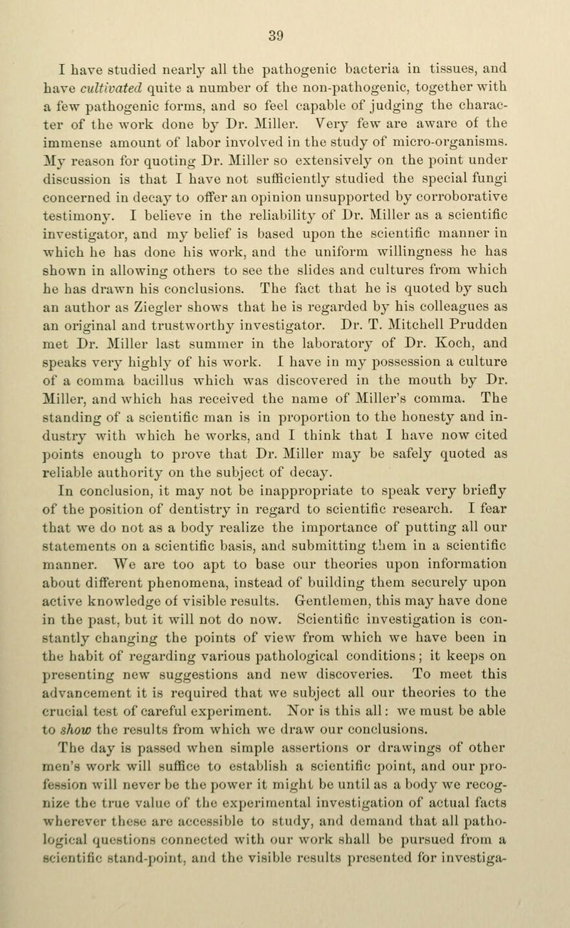 I have studied nearly all the pathogenic bacteria in tissues, and have cultivated quite a number of the non-pathogenic, together with a few pathogenic forms, and so feel capable of judging the charac- ter of the work done by Dr. Miller. Very few are aware of the immense amount of labor involved in the study of micro-organisms. My reason for quoting Dr. Miller so extensively on the point under discussion is that I have not sufficiently studied the special fungi concerned in decay to offer an opinion unsupported by corroborative testimony. I believe in the reliability of Dr. Miller as a scientific investigator, and my belief is based upon the scientific manner in which he has done his work, and the uniform willingness he has shown in allowing others to see the slides and cultures from which he has drawn his conclusions. The fact that he is quoted by such an author as Ziegler shows that he is regarded by his colleagues as an original and trustworthy investigator. Dr. T. Mitchell Prudden met Dr. Miller last summer in the laboratory of Dr. Koch, and speaks very highly of his work. I have in my possession a culture of a comma bacillus which was discovered in the mouth by Dr. Miller, and which has received the name of Miller's comma. The standing of a scientific man is in proportion to the honesty and in- dustry with which he works, and I think that I have now cited points enough to prove that Dr. Miller may be safely quoted as reliable authority on the subject of decay. In conclusion, it may not be inappropriate to speak very briefly of the position of dentistry in regard to scientific research. I fear that we do not as a body realize the importance of putting all our Statements on a scientific basis, and submitting them in a scientific manner. We are too apt to base our theories upon information about different phenomena, instead of building them securely upon active knowledge of visible results. Gentlemen, this may have done in the past, but it will not do now. Scientific investigation is con- stantly changing the points of view from which we have been in the habit of regarding various pathological conditions; it keeps on presenting new suggestions and new discoveries. To meet this advancement it is required that we subject all our theories to the crucial test of careful experiment. Nor is this all: we must be able to show the results from which wc draw our conclusions. The day is passed when simple assertions or drawings of other men's work will suffice to establish a scientific point, and our pro- u will never be the power it might be until as a body we recog- nize the true value of* the experimental investigation of actual facts wherever these are accessible to study, and demand that all patho- logical questions connected with our work shall be pursued from a scientific stand-point, and the visible results presented lor investiga-
