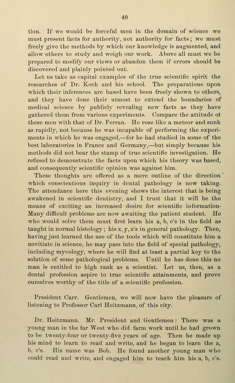 tion. If we would be forceful men in the domain of science we must present facts for authority, not authority for facts; we must freely give the methods by which our knowledge is augmented, and allow others to study and weigh our work. Above all must we be prepared to modify our views or abandon them if errors should be discovered and plainly pointed out. Let us take as capital examples of the true scientific spirit the researches of Dr. Koch and his school. The preparations upon which their inferences are based have been freely shown to others, and they have done their utmost to extend the boundaries of medical science by publicly revealing new facts as they have gathered them from various experiments. Compare the attitude o± these men with that of Dr. Perran. He rose like a meteor and sunk as rapidly, not because he was incapable of performing the experi- ments in which he was engaged,—for he had studied in some of the best laboratories in France and Germany,—but simply because his methods did not bear the stamp of true scientific investigation. He refused to demonstrate the facts upon which his theory was based, and consequently scientific opinion was against him. These thoughts are offered as a mere outline of the direction' which conscientious inquiry in dental pathology is now taking. The attendance here this evening shows the interest that is being awakened in scientific dentistry, and I trust that it will be the means of exciting an increased desire for scientific information- Many difficult problems are now awaiting the patient student. He who would solve them must first learn his a, b, c's in the field as taught in normal histology; his x, y, z's in general pathology. Then, having just learned the use of the tools which will constitute him a novitiate in science, he may pass into the field of special pathology, including mycology, where he will find at least a partial key to the solution of some pathological problems. Until he has done this no man is entitled to high rank as a scientist. Let us, then, as a dental profession aspire to true scientific attainments, and prove ourselves worthy of the title of a scientific profession. President Carr. Gentlemen, we will now have the pleasure of listening to Professor Carl Heitzmann, of this city. Dr. Heitzmann. Mr. President and Gentlemen: There was a young man in the far West who did farm work until he had grown to be twenty-four or twenty-five years of age. Then he made up his mind to learn to read and write, and he began to learn the a, b, c's. His name was Bob. He found another young man who could read and write, and engaged him to teach him his a, b, c's.