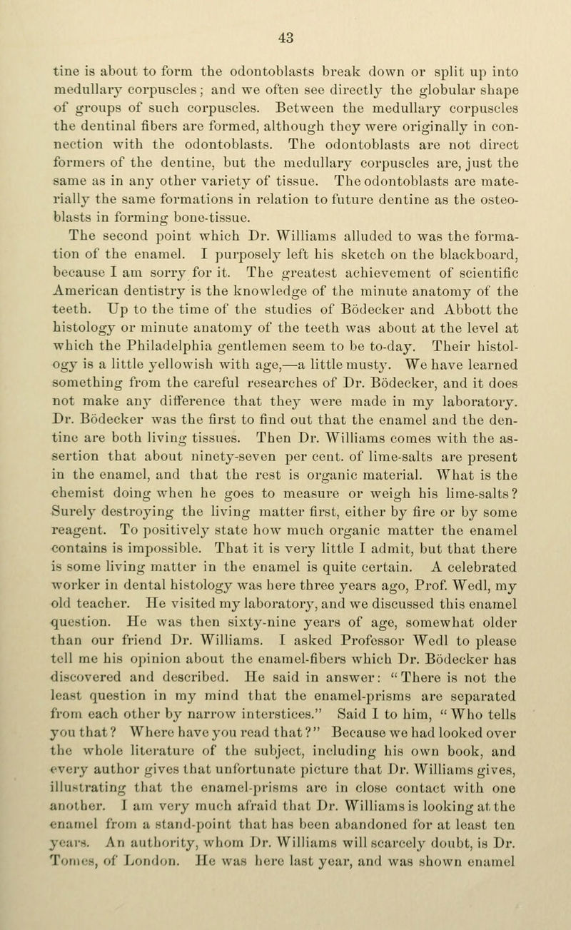 tine is about to form the odontoblasts break down or split up into medullar}- corpuscles; and we often see directly the globular shape of groups of such corpuscles. Between the medullaiy corpuscles the dentinal fibers are formed, although they were originally in con- nection with the odontoblasts. Tbe odontoblasts are not direct formers of the dentine, but the medullary corpuscles are, just the same as in any other variety of tissue. The odontoblasts are mate- rially the same formations in relation to future dentine as the osteo- blasts in forming bone-tissue. The second point which Dr. Williams alluded to was the forma- tion of the enamel. I purposely left his sketch on the blackboard, because I am sorry for it. The greatest achievement of scientific American dentistry is the knowledge of the minute anatomy of the teeth. Up to the time of the studies of Bodecker and Abbott the histology or minute anatomy of the teeth was about at the level at which the Philadelphia gentlemen seem to be to-day. Their histol- ogy is a little yellowish with age,—a little musty. We have learned something from the careful researches of Dr. Bodecker, and it does not make any difference that they were made in my laboratory. Dr. Bodecker was the first to find out that the enamel and the den- tine are both living tissues. Then Dr. Williams comes with the as- sertion that about ninety-seven per cent, of lime-salts are present in the enamel, and that the rest is organic material. What is the chemist doing when he goes to measui*e or weigh his lime-salts? Surely destroying the living matter first, either by fire or by some reagent. To positively state how much organic matter the enamel contains is impossible. That it is very little I admit, but that there is some living matter in the enamel is quite certain. A celebrated worker in dental histology was here three years ago, Prof. Wedl, my old teacher. He visited my laboratory, and we discussed this enamel question. He was then sixty-nine years of age, somewhat older than our friend Dr. Williams. I asked Professor Wedl to please tell me his opinion about the enamel-fibers which Dr. Bodecker has discovered and described. He said in answer:  There is not the least question in my mind that the enamel-prisms are separated from each other by narrow interstices. Said I to him, Who tells you that? Where have you read that? Because we had looked over the whole literature of the subject, including his own book, and i y author gives that unfortunate picture that Dr. Williams gives, illustrating tliat the enamel-prisms are in close contact with one another. J am very much afraid that Dr. Williams is looking at the enamel from a stand-point that lias been abandoned for at least ten -.--. An authority, whom Dr. Williams will scarcely doubt, is Dr. Tomee, Of London. Ee was bere last year, and was shown enamel