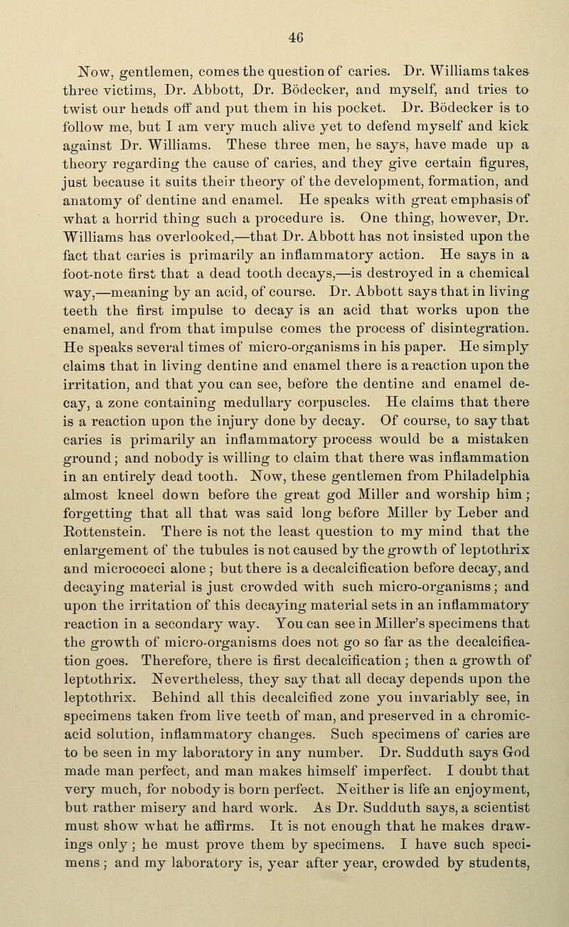 Now, gentlemen, comes the question of caries. Dr. Williams takes- three victims, Dr. Abbott, Dr. Bodecker, and myself, and tries to twist our heads off and put them in his pocket. Dr. Bodecker is to follow me, but I am very much alive yet to defend myself and kick against Dr. Williams. These three men, he says, have made up a theory regarding the cause of caries, and they give certain figures, just because it suits their theory of the development, formation, and anatomy of dentine and enamel. He speaks with great emphasis of what a horrid thing such a procedure is. One thing, however, Dr. Williams has overlooked,—that Dr. Abbott has not insisted upon the fact that caries is primarily an inflammatory action. He says in a foot-note first that a dead tooth decays,—is destroyed in a chemical way,—meaning by an acid, of course. Dr. Abbott says that in living- teeth the first impulse to decay is an acid that works upon the enamel, and from that impulse comes the process of disintegration. He speaks several times of micro-organisms in his paper. He simply claims that in living dentine and enamel there is a reaction upon the irritation, and that you can see, before the dentine and enamel de- cay, a zone containing medullary corpuscles. He claims that there is a reaction upon the injury done by decay. Of course, to say that caries is primarily an inflammatory process would be a mistaken ground; and nobody is willing to claim that there was inflammation in an entirely dead tooth. Now, these gentlemen from Philadelphia almost kneel down before the great god Miller and worship him; forgetting that all that was said long before Miller by Leber and Eottenstein. There is not the least question to my mind that the enlargement of the tubules is not caused by the growth of leptothrix and micrococci alone; but there is a decalcification before decay, and decaying material is just crowded with such micro-organisms; and upon the irritation of this decaying material sets in an inflammatory reaction in a secondary way. You can see in Miller's specimens that the growth of micro-organisms does not go so far as the decalcifica- tion goes. Therefore, there is first decalcification; then a growth of leptothrix. Nevertheless, they say that all decay depends upon the leptothrix. Behind all this decalcified zone you invariably see, in specimens taken from live teeth of man, and preserved in a chromic- acid solution, inflammatory changes. Such specimens of caries are to be seen in my laboratory in any number. Dr. Sudduth says God made man perfect, and man makes himself imperfect. I doubt that very much, for nobody is born perfect. Neither is life an enjoyment, but rather misery and hard work. As Dr. Sudduth says, a scientist must show what he affirms. It is not enough that he makes draw- ings only; he must prove them by specimens. I have such speci- mens ; and my laboratory is, year after year, crowded by students,