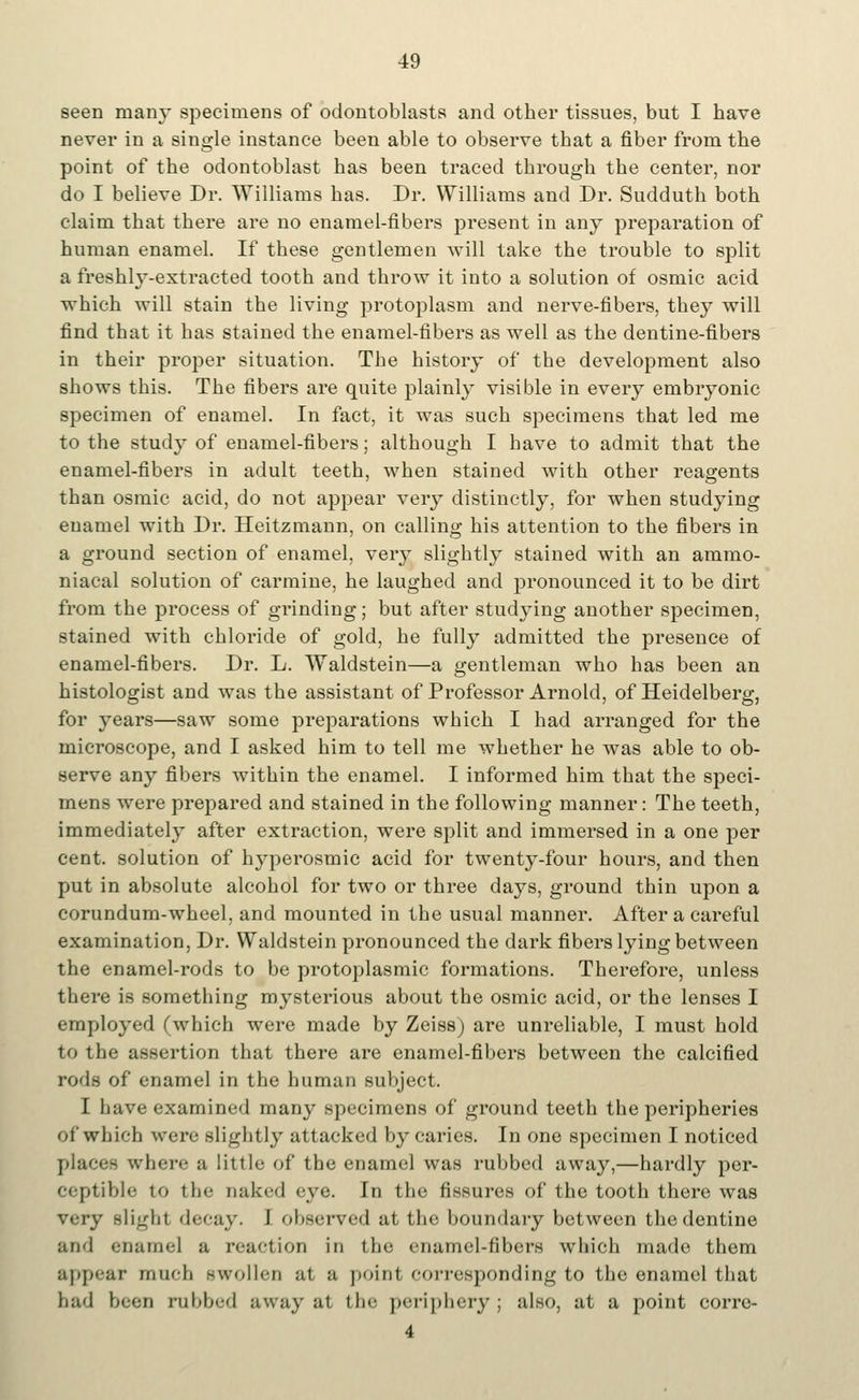 seen many specimens of odontoblasts and other tissues, but I have never in a single instance been able to observe that a fiber from the point of the odontoblast has been traced through the center, nor do I believe Dr. Williams has. Dr. Williams and Dr. Sudduth both claim that there are no enamel-fibers present in any preparation of human enamel. If these gentlemen will take the trouble to split a freshly-extracted tooth and throw it into a solution of osmic acid which will stain the living protoplasm and nerve-fibers, they will find that it has stained the enamel-fibers as well as the dentine-fibers in their proper situation. The history of the development also shows this. The fibers are quite plainly visible in every embryonic specimen of enamel. In fact, it was such specimens that led me to the study of enamel-fibers; although I have to admit that the enamel-fibers in adult teeth, when stained with other reagents than osmic acid, do not appear very distinctly, for when studying enamel with Dr. Heitzmann, on calling his attention to the fibers in a ground section of enamel, very slightly stained with an ararao- niacal solution of carmine, he laughed and pronounced it to be dirt from the process of grinding; but after studying another specimen, stained with chloride of gold, he fully admitted the presence of enamel-fibers. Dr. L. Waldstein—a gentleman who has been an histologist and was the assistant of Professor Arnold, of Heidelberg, for years—saw some preparations which I had arranged for the microscope, and I asked him to tell me whether he was able to ob- serve any fibers within the enamel. I informed him that the speci- mens were prepared and stained in the following manner: The teeth, immediately after extraction, were split and immersed in a one per cent, solution of hyperosmic acid for twenty-four hours, and then put in absolute alcohol for two or three days, ground thin upon a corundum-wheel, and mounted in the usual manner. After a careful examination, Dr. Waldstein pronounced the dark fibers lying between the enamel-rods to be protoplasmic formations. Therefore, unless there is something mysterious about the osmic acid, or the lenses I employed (which were made by Zeiss) are unreliable, I must hold to the assertion that there are enamel-fibers between the calcified rods of enamel in the human subject. I have examined many specimens of ground teeth the peripheries of which were slightly attacked by caries. In one specimen I noticed places where a little of the enamel was rubbed away,—hardly per- ceptible to the naked eye. In the fissures of the tooth there was very slight decay. 1 observed at the boundary between the dentine and enamel a reaction in the enamel-fibers which made them appear much Bwollen at a point corresponding to the enamel that bad been rubbed away at the periphery; also, at a point corre- 4
