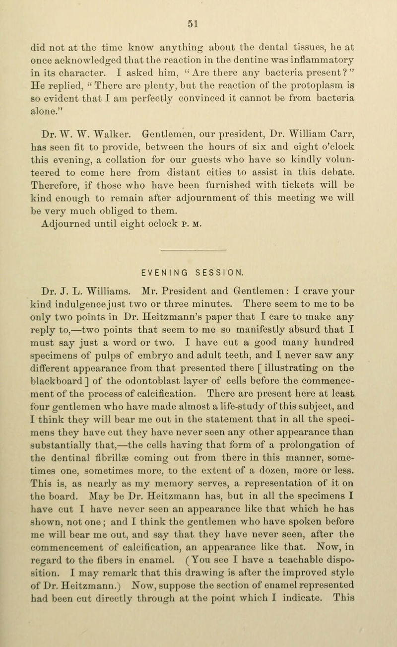 did not at the time know anything about the dental tissues, he at once acknowledged that the reaction in the dentine was inflammatory in its character. I asked him, Are there any bacteria present? He replied,  There are plenty, but the reaction of the protoplasm is so evident that I am perfectly convinced it cannot be from bacteria alone. Dr. W. W. Walker. Gentlemen, our president, Dr. William Carr, has seen fit to provide, between the hours of six and eight o'clock this evening, a collation for our guests who have so kindly volun- teered to come here from distant cities to assist in this debate. Therefore, if those who have been furnished with tickets will be kind enough to remain after adjournment of this meeting we will be very much obliged to them. Adjourned until eight oclock p. m. EVEN I NG SESSION. Dr. J. L. Williams. Mr. President and Gentlemen: I crave your kind indulgence just two or three minutes. There seem to me to be only two points in Dr. Heitzmann's paper that I care to make any reply to,—two points that seem to me so manifestly absurd that I must say just a word or two. I have cut a good many hundred specimens of pulps of embryo and adult teeth, and I never saw any different appearance from that presented there [ illustrating on the blackboard ] of the odontoblast layer of cells before the commence- ment of the process of calcification. There are present here at least four gentlemen who have made almost a life-study of this subject, and I think they will bear me out in the statement that in all the speci- mens they have cut they have never seen any other appearance than substantially that,—the cells having that form of a prolongation of the dentinal fibrillar coming out from there in this manner, some- times one, sometimes more, to the extent of a dozen, more or less. This is, as nearly as my memory serves, a representation of it on the board. May be Dr. Heitzmann has, but in all the specimens I have cut I have never seen an appearance like that which he has shown, not one; and I think the gentlemen who have spoken before me will bear me out, and say that they have never seen, after the commencement of calcification, an appearance like that. Now, in regard to the fibers in enamel. (You see I have a teachable dispo- sition. I may remark that this drawing is after the improved stylo of Dr. Heitzmann.; Now, suppose the section of enamel represented had been cut directly through at the point which I indicate. This