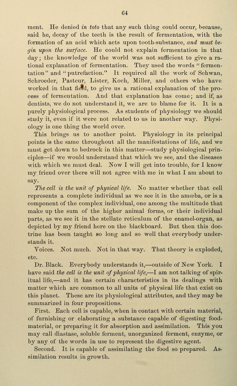 ment. He denied in toto that any such thing could occur, because, said he, decay of the teeth is the result of fermentation, with the formation of an acid which acts upon tooth-substance, and must be- gin upon the surface. He could not explain fermentation in that day; the knowledge of the world was not sufficient to give a ra- tional explanation of fermentation. They used the words fermen- tation and putrefaction. It required all the work of Schwan, Schroeder, Pasteur, Lister, Koch, Miller, and others who have worked in that field, to give us a rational explanation of the pro- cess of fermentation. And that explanation has come; and if, as dentists, we do not understand it, we are to blame for it. It is a purely physiological process. As students of physiology we should study it, even if it were not related to us in another way. Physi- ology is one thing the world over. This brings us to another point. Physiology in its principal points is the same throughout all the manifestations of life, and we must get down to bedrock in this matter—study physiological prin- ciples—if we would understand that which we see, and the diseases with which we must deal. Now I will get into trouble, for I know my friend over there will not agree with me in what I am about to say. The cell is the unit of physical life. No matter whether that cell represents a complete individual as we see it in the amoeba, or is a component of the complex individual, one among the multitude that make up the sum of the higher animal forms, or their individual parts, as we see it in the stellate reticulum of the enamel-organ, as depicted by my friend here on the blackboard. But then this doc- trine has been taught so long and so well that everybody under- stands it. Voices. Not much. Not in that way. That theory is exploded, etc. Dr. Black. Everybody understands it,—outside of New York. I have said the cell is the unit of physical life,—I am not talking of spir- itual life,—and it has certain characteristics in its dealings with matter which are common to all units of physical life that exist on this planet. These are its physiological attributes, and they may be summarized in four propositions. First. Each cell is capable, when in contact with certain material, of furnishing or elaborating a substance capable of digesting food- material, or preparing it for absorption and assimilation. This you may call diastase, soluble ferment, unorganized ferment, enzyme, or by any of the words in use to represent the digestive agent. Second. It is capable of assimilating the food so prepared. As- similation results in growth.
