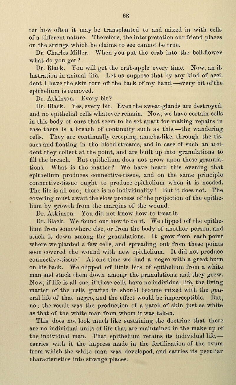 ter how often it may be transplanted to and mixed in with cells of a different nature. Therefore, the interpretation our friend places on the strings which he claims to see cannot be true. Dr. Charles Miller. When you put the crab into the bell-flower what do you get ? Dr. Black. You will get the crab-apple every time. Now, an il- lustration in animal life. Let us suppose that by any kind of acci- dent I have the skin torn off the back of my hand,—every bit of the epithelium is removed. Dr. Atkinson. Every bit? Dr. Black. Yes, every bit. Even the sweat-glands are destroyed, and no epithelial cells whatever remain. Now, we have certain cells in this body of ours that seem to be set apart for making repairs in case there is a breach of continuity such as this,—the wandering cells. They are continually creeping, amoeba-like, through the tis- sues and floating in the blood-streams, and in case of such an acci- dent they collect at the point, and are built up into granulations to fill the breach. But epithelium does not grow upon these granula- tions. What is the matter? We have heard this evening that epithelium produces connective-tissue, and on the same principle connective-tissue ought to produce epithelium when it is needed. The life is all one; there is no individuality! But it does not. The covering must await the slow process of the projection of the epithe- lium by growth from the margins of the wound. Dr. Atkinson. You did not know how to treat it. Dr. Black. We found out how to do it. We clipped off the epithe- lium from somewhere else, or from the body of another person, and stuck it down among the granulations. It grew from each point where we planted a few cells, and spreading out from these points soon covered the wound with new epithelium. It did not produce connective-tissue! At one time we had a negro with a great burn on his back. We clipped off little bits of epithelium from a white man and stuck them down among the granulations, and they grew. Now, if life is all one, if these cells have no individual life, the living matter of the cells grafted in should become mixed with the gen- eral life of that negro, and the effect would be imperceptible. But, no; the result was the production of a patch of skin just as white as that of the white man from whom it was taken. This does not look much like sustaining the doctrine that there are no individual units of life that are maintained in the make-up of the individual man. That epithelium retains its individual life,— carries with it the impress made in the fertilization of the ovum from which the white man was developed, and carries its peculiar characteristics into strange places.