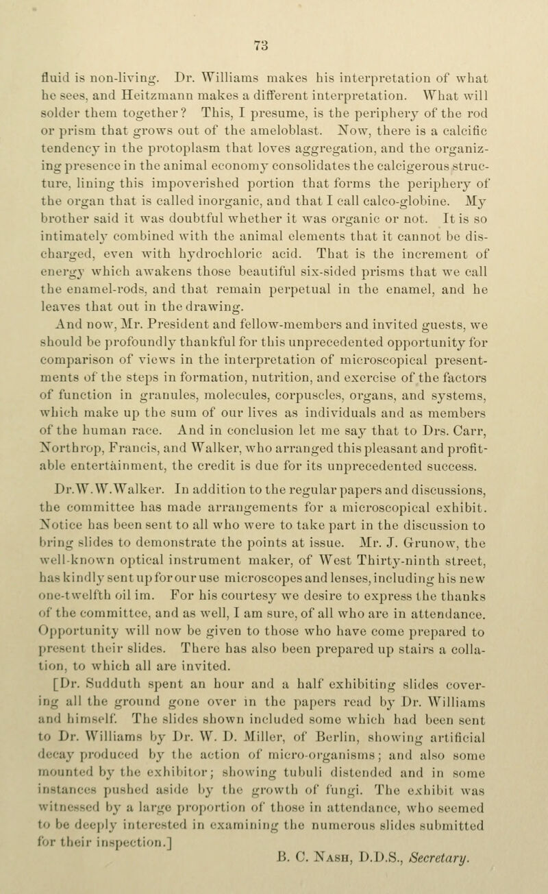 fluid is non-living. Dr. Williams makes his interpretation of what he sees, and Heitzmann makes a different interpretation. What will solder them together? This, I presume, is the periphery of the rod or prism that grows out of the ameloblast. Now, there is a calcific tendency in the protoplasm that loves aggregation, and the organiz- ing presence in the animal economy consolidates the calcigerous struc- ture, lining this impoverished portion that forms the periphery of the organ that is called inorganic, and that I call calco-globine. My brother said it was doubtful whether it was organic or not. It is so intimately combined with the animal elements that it cannot be dis- charged, even with hydrochloric acid. That is the increment of energy which awakens those beautiful six-sided prisms that we call the enamel-rods, and that remain perpetual in the enamel, and he leaves that out in the drawing. And now. Mr. President and fellow-members and invited guests, we should be profoundly thankful for this unprecedented opportunity for comparison of views in the interpretation of microscopical present- ments of the steps in formation, nutrition, and exercise of the factors of function in granules, molecules, cox-puscles, organs, and systems, which make up the sum of our lives as individuals and as members of the human race. And in conclusion let me say that to Drs. Carr, Northrop, Francis, and Walker, who arranged this pleasant and profit- able entertainment, the credit is due for its unprecedented success. Dr. W.W.Walker. In addition to the regular papers and discussions, the committee has made arrangements for a microscopical exhibit. Notice has been sent to all who were to take part in the discussion to bring slides to demonstrate the points at issue. Mr. J. Grunow, the well known optical instrument maker, of West Thirty-ninth street, ha- kindlj-sentupforouruse microscopes and lenses, including his new one-1 welfth oil im. For his courtesy we desire to express the thanks of the committee, and as well, I am sure, of all who are in attendance. Opportunity will now be given to those who have come prepared to present their slides. There has also been prepared up stairs a colla- tion, to which all are invited. [Dr. Sudduth spent an hour and a half exhibiting slides eover- ing all the ground gone over in the papers read by Dr. Williams and himself. The slides shown included some which had been sent to Dr. Williams by Dr. W. D. .Miller, of Berlin, showing artificial decay produced by the action of micro-organisms; and also some mounted by the exhibitorj showing tubuli distended and in some instances pushed aside by the growth of fungi. The exhibit was witnessed by a large proportion of those in attendance, who seemed to be deeply interested in examining the numerous slides submitted tor their inspection.] B. 0. Nash, D.D.S., Secretary.