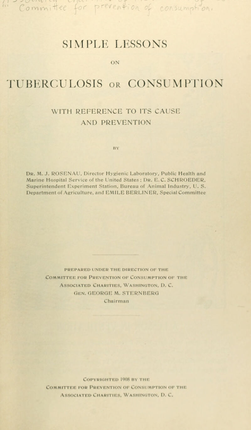 ' Co>- SIMPLE LESSONS ON TUBERCULOSIS or CONSUMPTION Willi REFERENCE TO ITS CAUSE AND PREVENTION \)u. W.I. ROSEN M . Director Hygienic Laboratory, Public Health an.! Marine Hospital Service of the United States; Dr. E. C. SCHROEDER, Superintendent Experiment Station, Bureau of Vnimal Industry, I . S. I department of Agriculture, and EMILE BERLINER, Special Committee PR I PARI D i NDER I mi DIRBC1 ION Ol nil Committbi por Prevention op Consumption 01 me • i \ i i ii tn \u\ i IBS, W \ inn I>. C. Ql n OEI IROE M. SI ERNBERO Chairman COP^ RIOH Ml. 1900 V\ I ill Committbi i • ■ !•• Pri vbntion op Co oftmi \ OCIATBOCH m-'i iii , Wa HINOTON I ' I