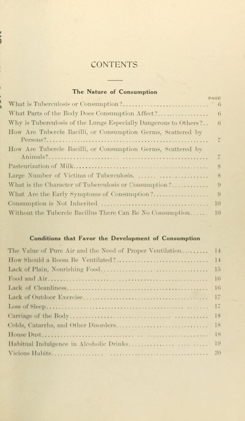 CONTENTS The Nature of Consumption PAGE What is Tuberculosie or Consumption? 6 What Parte of the Body Does < ionsumption Aifecl'.' »; Why is Tuberculosis of the Lungs Especially Dangerous t<> Others?.. 6 How Are Tubercle Bacilli, or Consumption Germs, Scattered by Persons? 7 IImu .\i«- Tubercle Bacilli, or Consumption Germs, Scattered by Animals? 7 Pasteurization of Milk B Large Number of Victims of Tuberculosis What is the (Iharacter <>f Tuberculosis or Consumption? 9 What Are the Early Symptoms of Consumption? 9 Consumption is Nol Inherited 1 With.mi the Tubercle Bacillus There Can Be No Consumption. ... in Conditions that Favor the Development of Consumption 'he Value of Pure Ur and the Need of Proper Ventilation II low Should a R i Be Ventilated?. II .ack of Plain, Nourishing I I 1> ■cod and Air. 16 .ack ..I Cleanliness 16 .a<-k of Outdoor Exercise 17 ose ofSleep 17 arriage of the Body 18 < lolds, < 'atarrhs, and < >ther Disordei - ... lN louse l»u-t 18 lahitual Indulgence in Mcohnlic Drinks 19 Vicious Habits ...20