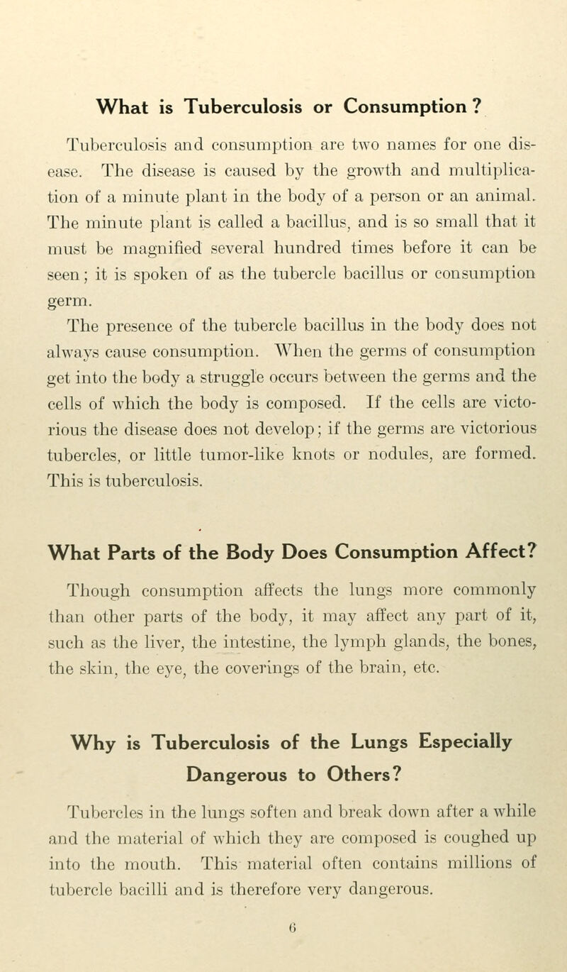 Tuberculosis and consumption are two names for one dis- ease. The disease is caused by the growth and multiplica- tion of a minute plant in the body of a person or an animaL The minute plant is called a bacillus, and is so small that it must be magnified several hundred times before it can be seen; it is spoken of as the tubercle bacillus or consumption germ. The presence of the tubercle bacillus in the body does not always cause consumption. When the germs of consumption get into the body a struggle occurs between the germs and the cells of which the body is composed. If the cells are victo- rious the disease does not develop; if the germs are victorious tubercles, or little tumor-like knots or nodules, are formed. This is tuberculosis. What Parts of the Body Does Consumption Affect? Though consumption affects the lungs more commonly than other parts of the body, it may affect any part of it, such as the liver, the intestine, the lymph glands, the bones, the skin, the eye, the coverings of the brain, etc. Why is Tuberculosis of the Lungs Especially Dangerous to Others? Tubercles in the lungs soften and break down after a while and the material of which they are composed is coughed up into the mouth. This material often contains millions of tubercle bacilli and is therefore very dangerous.