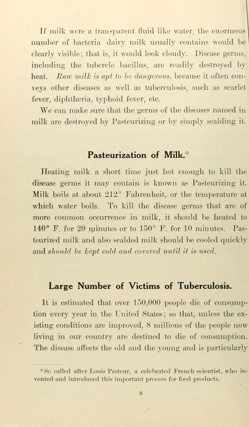 If milk were a transparent fluid like water, the enormous number of bacteria dairy milk usually contains would be clearly visible; that is, it would look cloudy. Disease germs, including the tubercle bacillus, are readily destroyed by heat. Raw milk is apt to be dangerous, because it often con- veys other diseases as wTell as tuberculosis, such as scarlet fever, diphtheria, typhoid fever, etc. We can make sure that the germs of the diseases named in milk are destroyed by Pasteurizing or by simply scalding it, Pasteurization of Milk.:: Heating milk a short time just hot enough to kill the disease germs it may contain is known as Pasteurizing it, Milk boils at about 212° Fahrenheit, or the temperature at which water boils. To kill the disease germs that are of more common occurrence in milk, it should be heated to 140° F. for 20 minutes or to 150° F. for 10 minutes. Pas- teurized milk and also scalded milk should be cooled quickly and should be kept cold and covered until it is used. Large Number of Victims of Tuberculosis. It is estimated that over 150,000 people die of consump- tion every year in the United States; so that, unless the ex- isting conditions are improved, 8 millions of the people now living in our country are destined to die of consumption. The disease affects the old and the young and is particularly *Sc called after Louis Pasteur, a celebrated French scientist, win vented and introduced this important process for f<><►<I products.