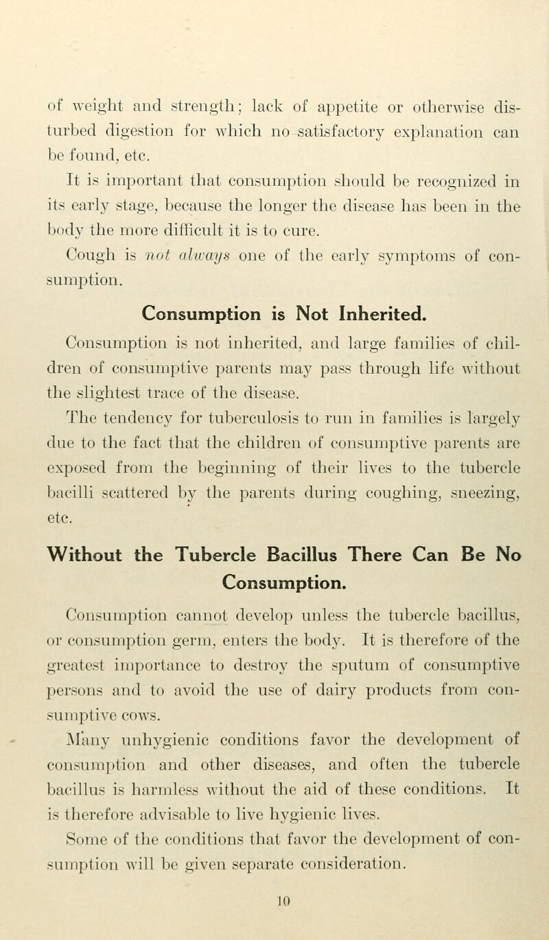 of weight and strength; lack of appetite or otherwise dis- turbed digestion for which no satisfactory explanation can be found, etc. It is important that consumption should be recognized in its early stage, because the longer the disease has been in the body the more difficult it is to cure. Cough is not always one of the early symptoms of con- sumption. Consumption is Not Inherited. Consumption is not inherited, and large families of chil- dren of consumptive parents may pass through life without the slightest trace of the disease. The tendency for tuberculosis to run in families is largely due to the fact that the children of consumptive parents are exposed from the beginning of their lives to the tubercle bacilli scattered by the parents during coughing, sneezing, etc. Without the Tubercle Bacillus There Can Be No Consumption. Consumption cannot develop unless the tubercle bacillus, or consumption germ, enters the body. It is therefore of the greatest importance to destroy the sputum of consumptive persons and to avoid the use of dairy products from con- sumptive cows. Many unhygienic conditions favor the development of consumption and other diseases, and often the tubercle bacillus is harmless without the aid of these conditions. It is therefore advisable to live hygienic lives. Some of the conditions that favor the development of con- sumption will be given separate consideration.