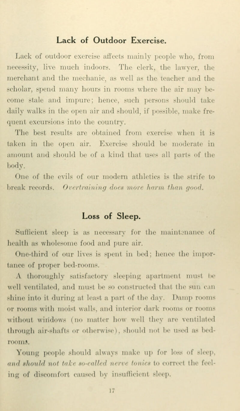 Lack of Outdoor Exercise. Lack of outdoor exercise affects mainly people who, from necessity, live much indoors. The clerk, 111«■ lawyer, the merchant and the mechanic as well as the teacher and the scholar, spend many hours in rooms where the air may be- come stale and impure; Inner, such persons should take daily walk- in the open air and should, if possible, make fre- quenl excursions into the country. The besl results are obtained from exercise when it is taken in the open air. Exercise should be moderate in amount and should be of a kind thai uses all parts of the liody. One of the evils of our modern athletics is the strife to break records. Overtraining does xnon harm than good. Loss of Sleep. Sufficient Bleep is as accessary for the maintsnance oi health as \\ holes* • f 1 and pure air. One-third of our lives is -pent in bed; hence the impor- tance of proper bed-rooms. A thoroughly satisfactory sleeping apartment musl in- well ventilated, and must be so constructed that the sun can shine into it during at least a pari of the day. Damp rooms or rooms with moist walls, and interior dark rooms or rooms without wiitdows (no matter how well they are ventilated through air-shafts or otherwise), should not be used as bed I'll! I||| «. Young people should always make up for 1-.- i sleep, and should not takt so-called nervi tonics to correcl the feel- ing of discomfort caused bj insufficient sleep.
