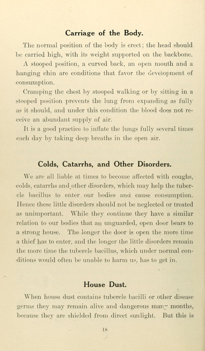 Carriage of the Body. The normal position of the body is erect; the head should be carried high, with its weight supported on the backbone. A stooped position, a curved back, an open mouth and a hanging chin are conditions that favor the development of •consumption. Cramping the chest by stooped walking or by sitting in a stooped position prevents the lung from expanding as fully as it should, and under this condition the blood does not re- ceive an abundant supply of air. It is a good practice to inflate the lungs fully several times each day by taking deep breaths in the open air. Colds, Catarrhs, and Other Disorders. We are all liable at times to become affected with coughs, colds, catarrhs and,other disorders, which may help the tuber- cle bacillus to enter our bodies and cause consumption. Hence these little disorders should not be neglected or treated as unimportant. While they continue they have a similar relation to our bodies that an unguarded, open door bears to a strong house. The longer the door is open the more time a thief has to enter, and the longer the little disorders remain the more time the tubercle bacillus, which under normal con- ditions would often be unable to harm us, has to get in. House Dust. When house dust contains tubercle bacilli or other disease germs they may remain alive and dangerous many months, because they are shielded from direct sunlight. But this is is