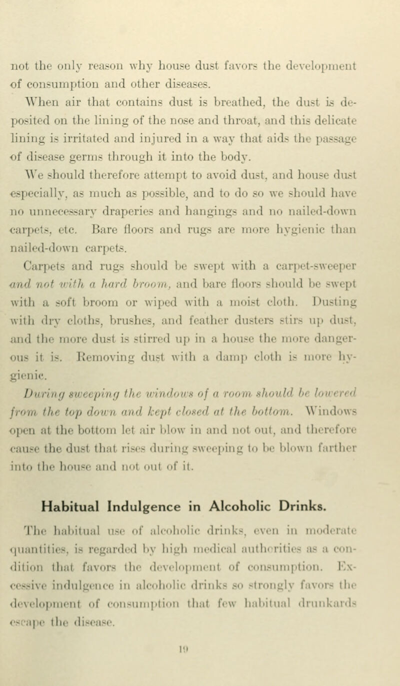 not the only reason why house dust favors the development of consumption and other diseases. When air thai contains dust is breathed, the dust is de- posited on the Lining of the nose and throat, and this delicat lining is irritated and injured in a way thai aids the pass of disease germs through it into the body. We should therefore attempl to avoid dust, and house dust especially, as much as possible, and to do so we should have no unnecessary draperies and hangings and no nailed-down carpets, etc. Bare floors and rugs are more hygienic than nailed-down carpets. Carpets and rugs should be swept with a carpet-sweeper and not with a hard broom, and bare floors should be swept with ;i soft broom or wiped with a moist cloth. Dusting with dry cloths, brushes, and feather dusters Btirs up dust, and the more dusl is stirred up in a house the more dai <hi- ii is. Removing dust with a damp doth i- more hy- gienic. During sweeping tin windows of a r<><>m should In !>,■ from il t<>i> down ml kept closed f the l'<>ii<>m. Windows open ai the bottom let air blow in and no! mit. and therefore cause tli^ du-i that rises during sweeping i<> !><• blown farther into the house and nol out of it. Habitual Indulgence in Alcoholic Drinks. The habitual use of alcoholic drinks, even in moderati quantities, is regarded by high medical authorities as a con- dition that favor- the development of consumption. I jive indulgence in alcoholic drinks so strongly favors the development of consumption that f<-\\ habitual drunkards - - ape t he diseo to