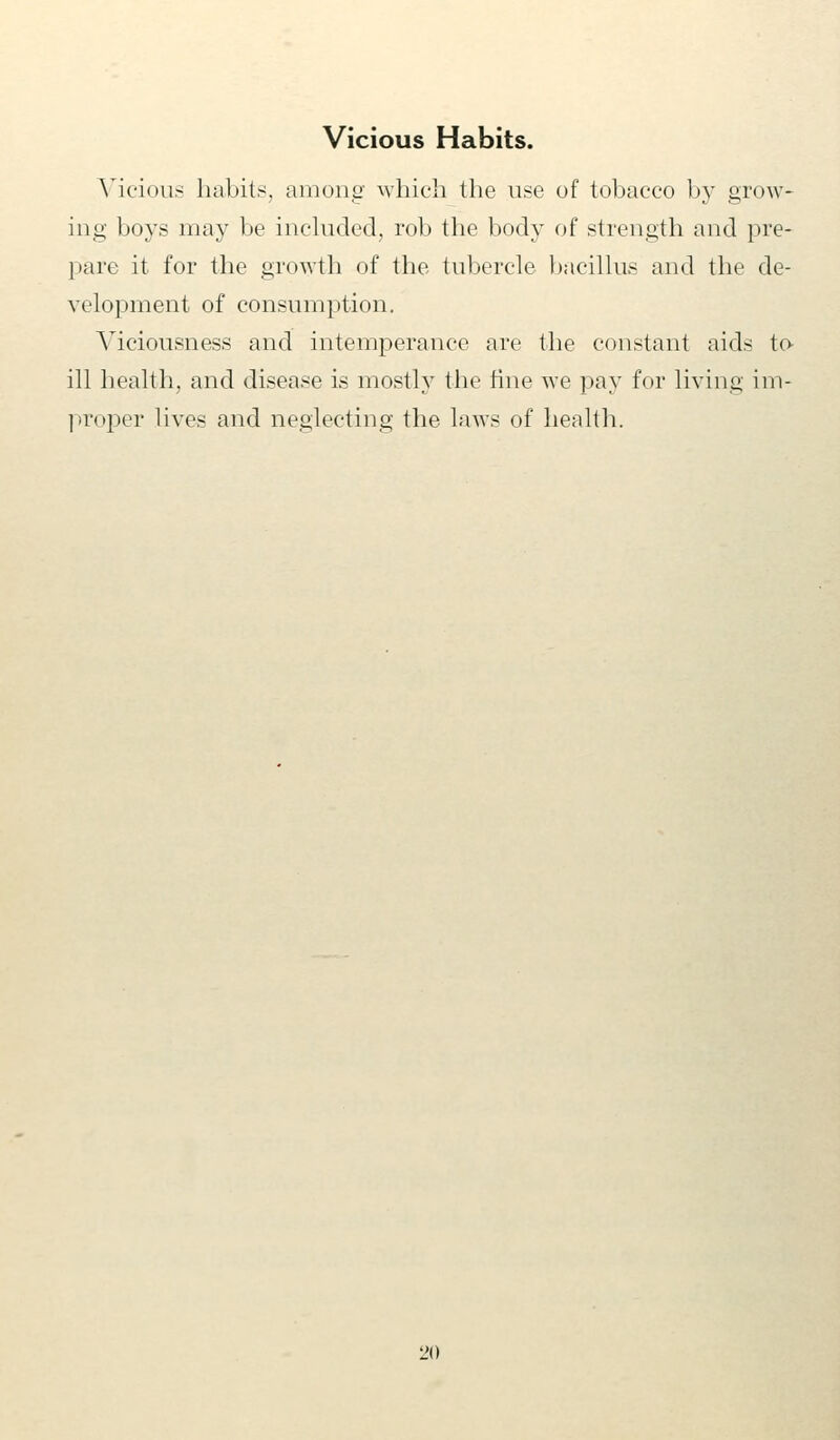 Vicious Habits. Vicious habits, among which the use of tobacco by grow- ing boys may be included, rob the body of strength and pre- pare it for the growth of the tubercle bacillus and the de- velopment of consumption. Viciousness and intemperance are the constant aids to- ill health, and disease is mostly the fine we pay for living im- proper lives and neglecting the laws of health.